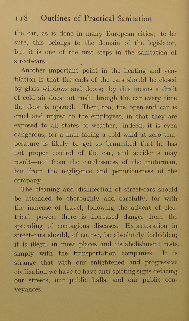 the car, as is done in many European cities; to be sure, this belongs to the domain of the legislator, but it is one of the first steps in the sanitation of street-cars. Another important point in the heating and ven- tilation is that the ends of the cars should be closed by glass windows and doors; by this means a draft of cold air does not rush through the car every time the door is opened. Then, too, the open-end car is cruel and unjust to the employees, in that they are exposed to all states of weather; indeed, it is even dangerous, for a man facing a cold wind at zero tem- perature is likely to get so benumbed that he has not proper control of the car, and accidents may result—not from the carelessness of the motorman, but from the negligence and penuriousness of the company. The cleaning and disinfection of street-cars should be attended to thoroughly and carefully, for with the increase of travel, following the advent of elec- trical power, there is increased danger from the spreading of contagious diseases. Expectoration in street-cars should, of course, be absolutely forbidden; it is illegal in most places and its abolishment rests, simply with the transportation companies. It is strange that with our enlightened and progressive civilization we have to have anti-spitting signs defacing our streets, our public halls, and our public con- veyances.