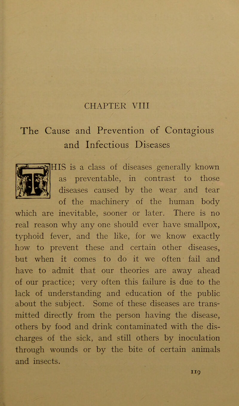 CHAPTER VIII The Cause and Prevention of Contagious and Infectious Diseases IS is a class of diseases generally known as preventable, in contrast to those diseases caused by the wear and tear of the machinery of the human body which are inevitable, sooner or later. There is no real reason why any one should ever have smallpox, typhoid fever, and the like, for we know exactly how to prevent these and certain other diseases, but when it comes to do it we often fail and have to admit that our theories are away ahead of our practice; very often this failure is due to the lack of understanding and education of the public about the subject. Some of these diseases are trans- mitted directly from the person having the disease, others by food and drink contaminated with the dis- charges of the sick, and still others by inoculation through wounds or by the bite of certain animals and insects.