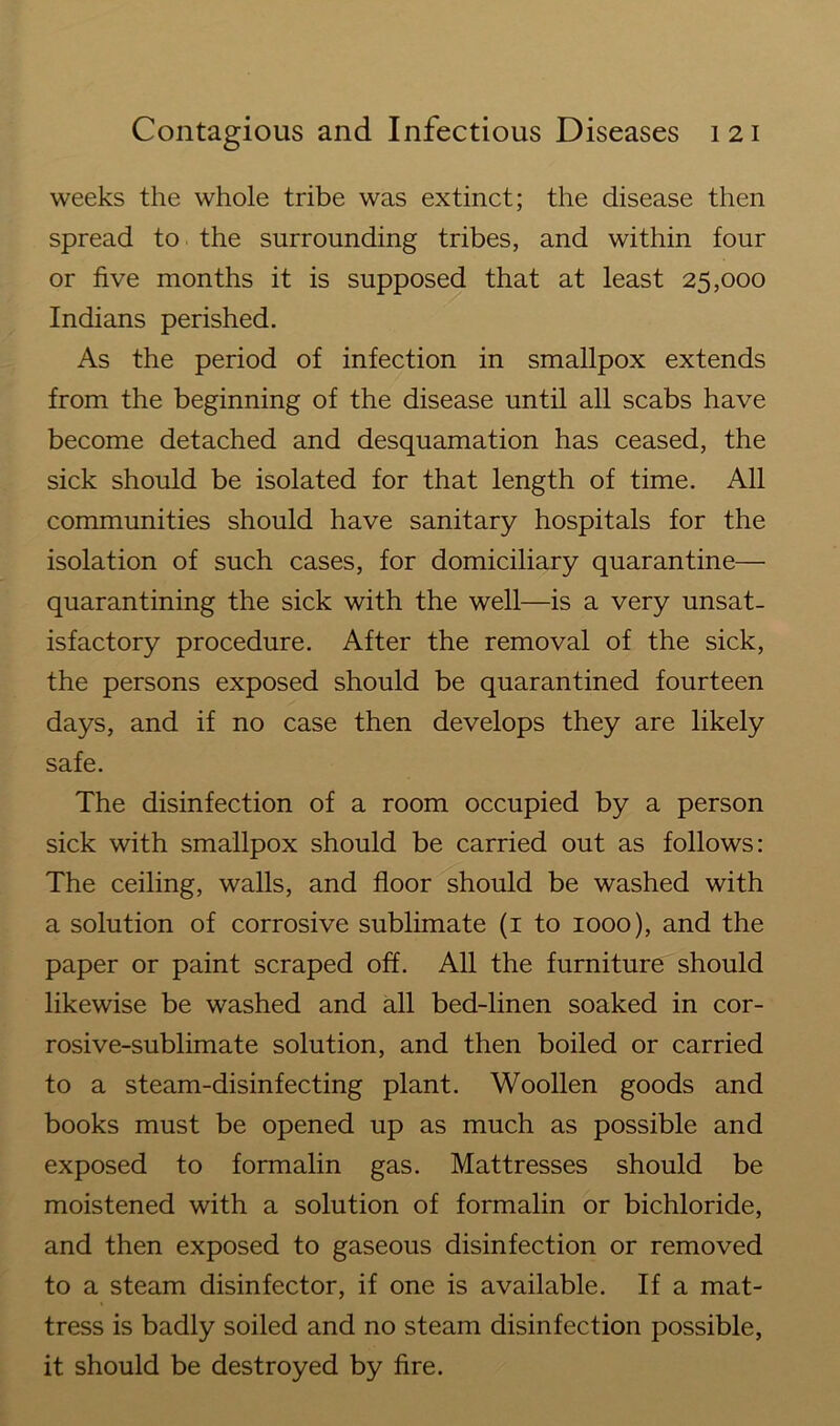 weeks the whole tribe was extinct; the disease then spread to the surrounding tribes, and within four or five months it is supposed that at least 25,000 Indians perished. As the period of infection in smallpox extends from the beginning of the disease until all scabs have become detached and desquamation has ceased, the sick should be isolated for that length of time. All communities should have sanitary hospitals for the isolation of such cases, for domiciliary quarantine— quarantining the sick with the well—is a very unsat- isfactory procedure. After the removal of the sick, the persons exposed should be quarantined fourteen days, and if no case then develops they are likely safe. The disinfection of a room occupied by a person sick with smallpox should be carried out as follows: The ceiling, walls, and floor should be washed with a solution of corrosive sublimate (1 to 1000), and the paper or paint scraped off. All the furniture should likewise be washed and all bed-linen soaked in cor- rosive-sublimate solution, and then boiled or carried to a steam-disinfecting plant. Woollen goods and books must be opened up as much as possible and exposed to formalin gas. Mattresses should be moistened with a solution of formalin or bichloride, and then exposed to gaseous disinfection or removed to a steam disinfector, if one is available. If a mat- tress is badly soiled and no steam disinfection possible, it should be destroyed by fire.