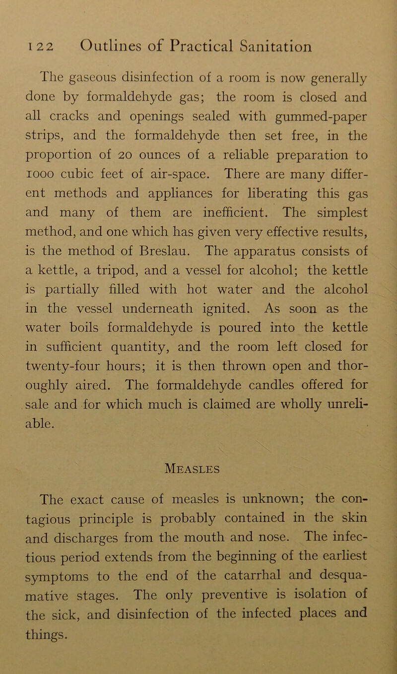 The gaseous disinfection of a room is now generally done by formaldehyde gas; the room is closed and all cracks and openings sealed with gummed-paper strips, and the formaldehyde then set free, in the proportion of 20 ounces of a reliable preparation to 1000 cubic feet of air-space. There are many differ- ent methods and appliances for liberating this gas and many of them are inefficient. The simplest method, and one which has given very effective results, is the method of Breslau. The apparatus consists of a kettle, a tripod, and a vessel for alcohol; the kettle is partially filled with hot water and the alcohol in the vessel underneath ignited. As soon as the water boils formaldehyde is poured into the kettle in sufficient quantity, and the room left closed for twenty-four hours; it is then thrown open and thor- oughly aired. The formaldehyde candles offered for sale and for which much is claimed are wholly unreli- able. Measles The exact cause of measles is unknown; the con- tagious principle is probably contained in the skin and discharges from the mouth and nose. The infec- tious period extends from the beginning of the earliest symptoms to the end of the catarrhal and desqua- mative stages. The only preventive is isolation of the sick, and disinfection of the infected places and things.