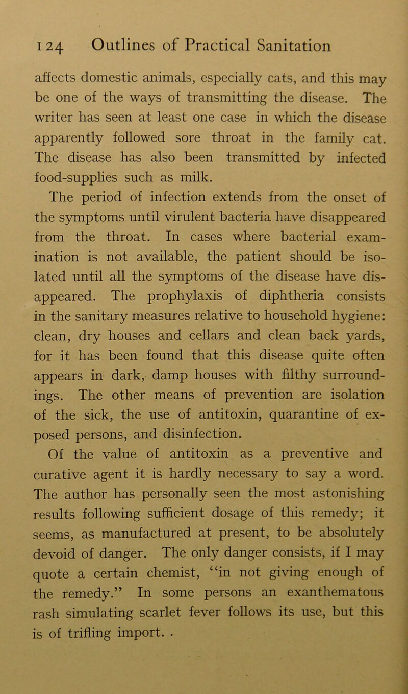 affects domestic animals, especially cats, and this may be one of the ways of transmitting the disease. The writer has seen at least one case in which the disease apparently followed sore throat in the family cat. The disease has also been transmitted by infected food-supplies such as milk. The period of infection extends from the onset of the symptoms until virulent bacteria have disappeared from the throat. In cases where bacterial exam- ination is not available, the patient should be iso- lated until all the symptoms of the disease have dis- appeared. The prophylaxis of diphtheria consists in the sanitary measures relative to household hygiene: clean, dry houses and cellars and clean back yards, for it has been found that this disease quite often appears in dark, damp houses with filthy surround- ings. The other means of prevention are isolation of the sick, the use of antitoxin, quarantine of ex- posed persons, and disinfection. Of the value of antitoxin as a preventive and curative agent it is hardly necessary to say a word. The author has personally seen the most astonishing results following sufficient dosage of this remedy; it seems, as manufactured at present, to be absolutely devoid of danger. The only danger consists, if I may quote a certain chemist, “in not giving enough of the remedy.” In some persons an exanthematous rash simulating scarlet fever follows its use, but this is of trifling import. .