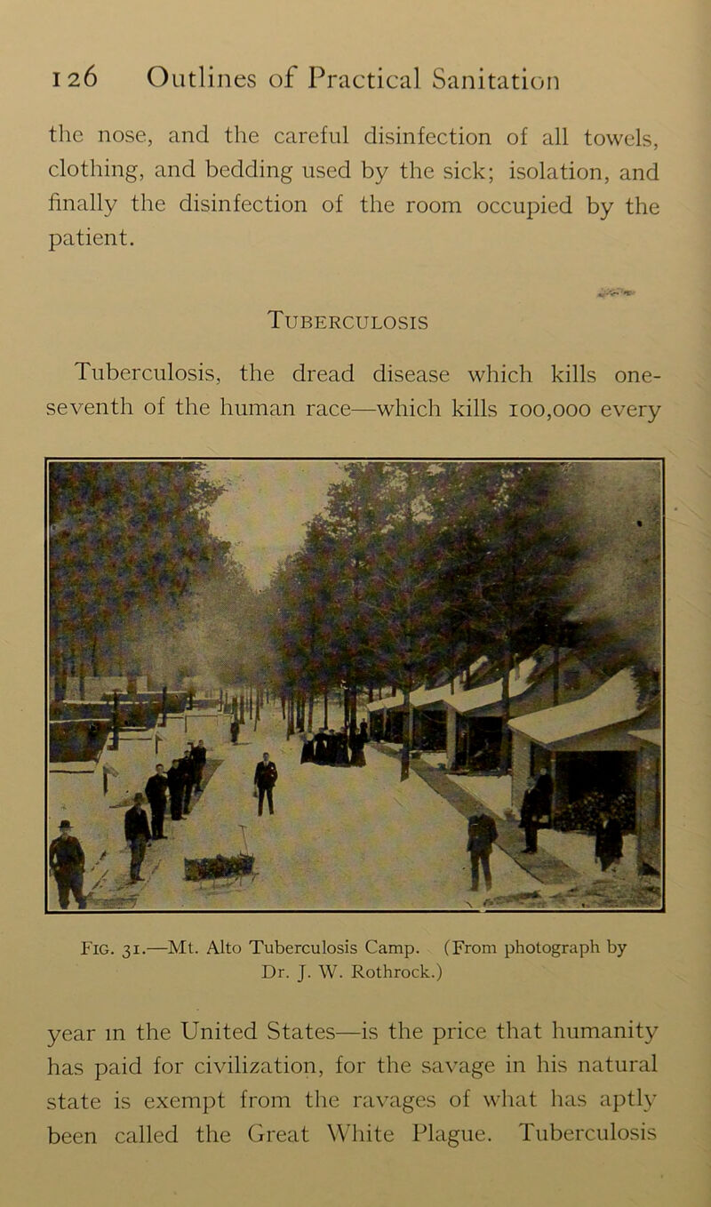 the nose, and the careful disinfection of all towels, clothing, and bedding used by the sick; isolation, and finally the disinfection of the room occupied by the patient. Tuberculosis Tuberculosis, the dread disease which kills one- seventh of the human race—which kills 100,000 every Fig. 31.—Mt. Alto Tuberculosis Camp. (From photograph by Dr. J. W. Rothrock.) year m the United States—is the price that humanity has paid for civilization, for the savage in his natural state is exempt from the ravages of what lias aptly been called the Great White Plague. Tuberculosis