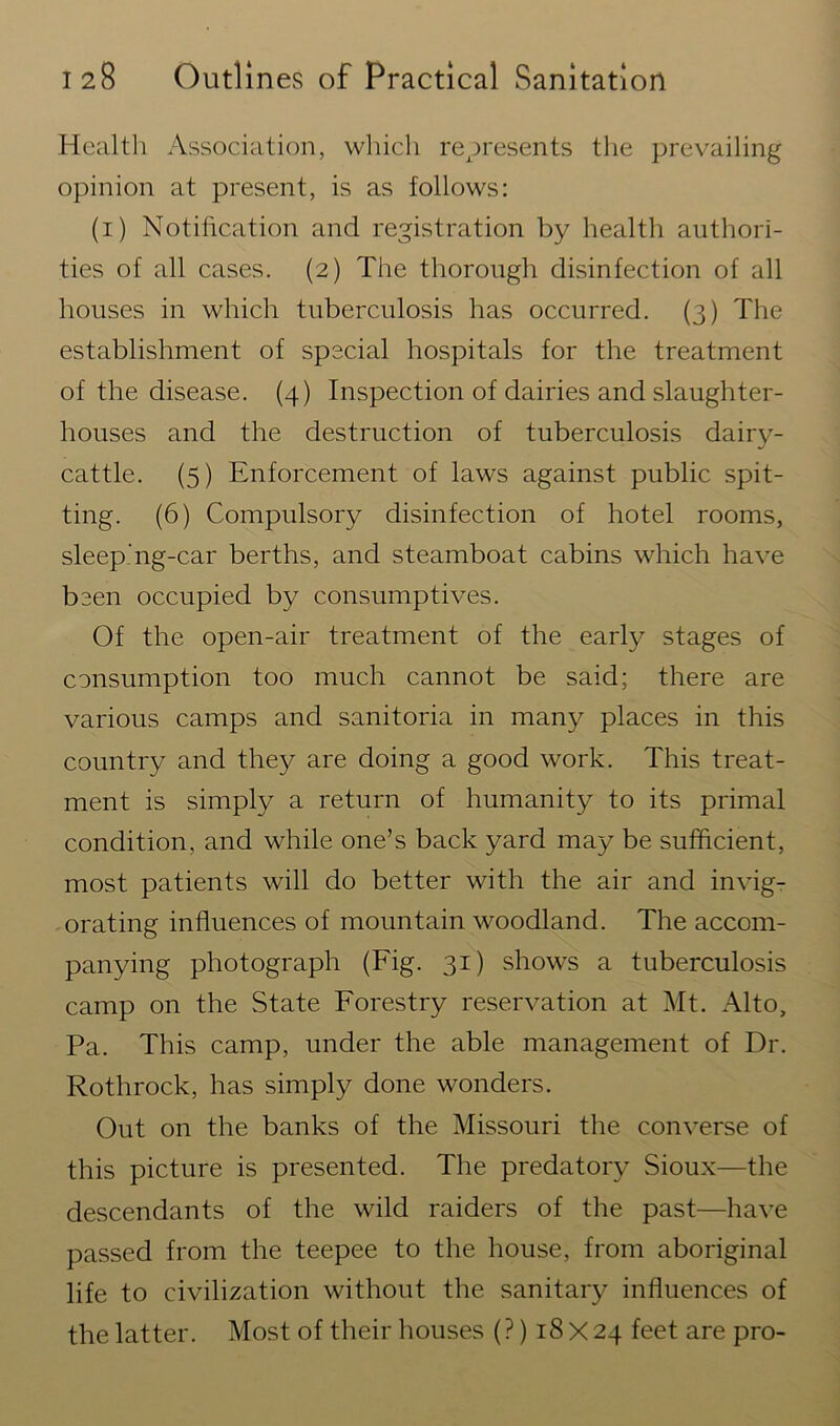 Health Association, which represents the prevailing opinion at present, is as follows: (i) Notification and registration by health authori- ties of all cases. (2) The thorough disinfection of all houses in which tuberculosis has occurred. (3) The establishment of special hospitals for the treatment of the disease. (4) Inspection of dairies and slaughter- houses and the destruction of tuberculosis dairy- cattle. (5) Enforcement of laws against public spit- ting. (6) Compulsory disinfection of hotel rooms, sleeping-car berths, and steamboat cabins which have been occupied by consumptives. Of the open-air treatment of the early stages of consumption too much cannot be said; there are various camps and sanitoria in many places in this country and they are doing a good work. This treat- ment is simply a return of humanity to its primal condition, and while one’s back yard may be sufficient, most patients will do better with the air and invig- orating influences of mountain woodland. The accom- panying photograph (Fig. 31) shows a tuberculosis camp on the State Forestry reservation at Mt. Alto, Pa. This camp, under the able management of Dr. Rothrock, has simply done wonders. Out on the banks of the Missouri the converse of this picture is presented. The predatory Sioux—the descendants of the wild raiders of the past—have passed from the teepee to the house, from aboriginal life to civilization without the sanitary influences of the latter. Most of their houses (?) 18X24 feet are pro-