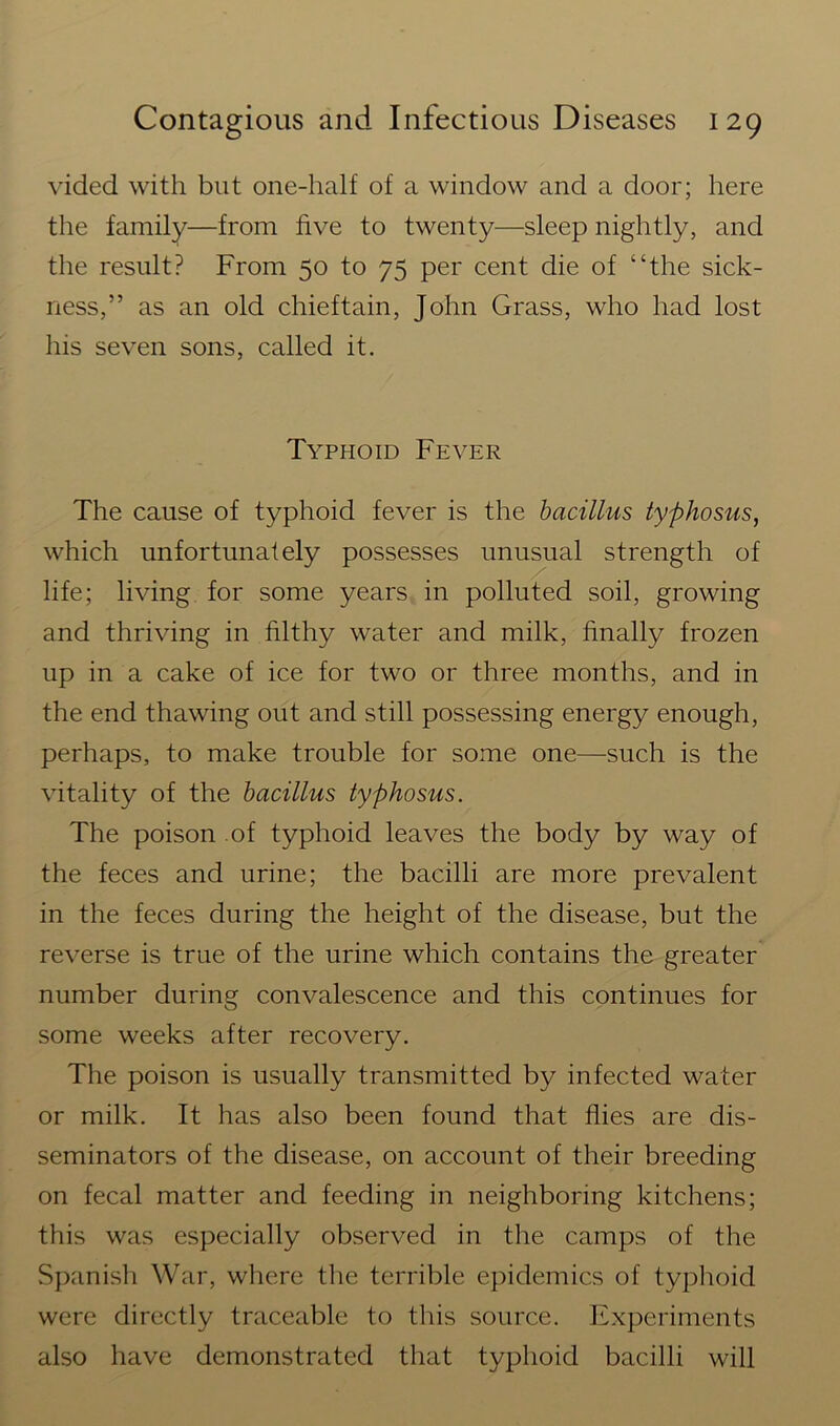 vided with but one-half of a window and a door; here the family—from five to twenty—sleep nightly, and the result? From 50 to 75 per cent die of “the sick- ness,” as an old chieftain, John Grass, who had lost his seven sons, called it. Typhoid Fever The cause of typhoid fever is the bacillus typhosus, which unfortunately possesses unusual strength of life; living for some years in polluted soil, growing and thriving in filthy water and milk, finally frozen up in a cake of ice for two or three months, and in the end thawing out and still possessing energy enough, perhaps, to make trouble for some one—such is the vitality of the bacillus typhosus. The poison of typhoid leaves the body by way of the feces and urine; the bacilli are more prevalent in the feces during the height of the disease, but the reverse is true of the urine which contains the greater number during convalescence and this continues for some weeks after recovery. The poison is usually transmitted by infected water or milk. It has also been found that flies are dis- seminators of the disease, on account of their breeding on fecal matter and feeding in neighboring kitchens; this was especially observed in the camps of the Spanish War, where the terrible epidemics of typhoid were directly traceable to this source. Experiments also have demonstrated that typhoid bacilli will