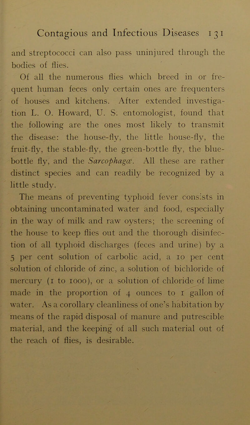 and streptococci can also pass uninjured through the bodies of Hies. Of all the numerous flies which breed in or fre- quent human feces only certain ones are frequenters of houses and kitchens. After extended investiga- tion L. O. Howard, U. S. entomologist, found that the following are the ones most likely to transmit the disease: the house-fly, the little house-fly, the fruit-fly, the stable-flv, the green-bottle fly, the blue- bottle fly, and the Sarcophagce. All these are rather distinct species and can readily be recognized by a little study. The means of preventing typhoid fever consists in obtaining uncontaminated water and food, especially in the way of milk and raw oysters; the screening of the house to keep flies out and the thorough disinfec- tion of all typhoid discharges (feces and urine) by a 5 per cent solution of carbolic acid, a 10 per cent solution of chloride of zinc, a solution of bichloride of mercury (1 to 1000), or a solution of chloride of lime made in the proportion of 4 ounces to 1 gallon of water. As a corollary cleanliness of one’s habitation by means of the rapid disposal of manure and putrescible material, and the keeping of all such material out of the reach of flies, is desirable.