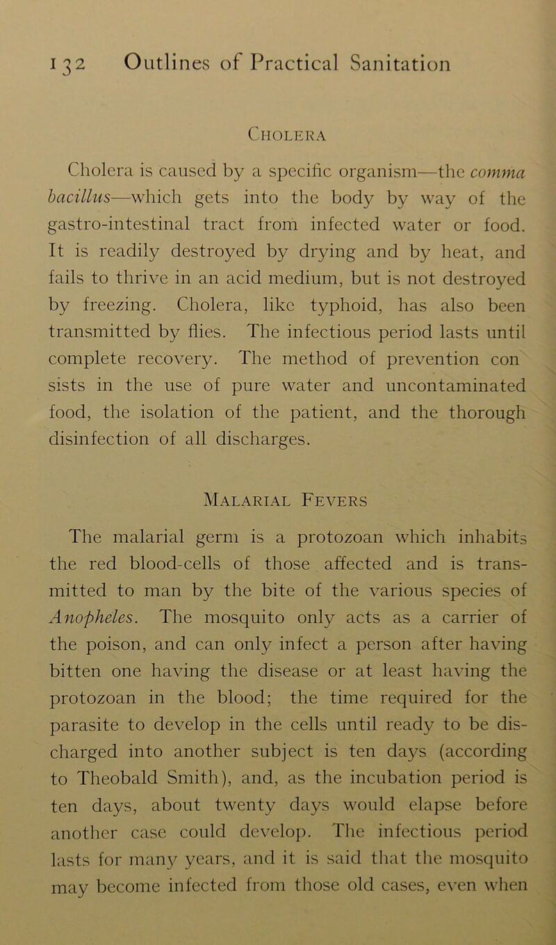 Cholera Cholera is caused by a specific organism—the comma bacillus—which gets into the body by way of the gastro-intestinal tract from infected water or food. It is readily destroyed by drying and by heat, and fails to thrive in an acid medium, but is not destroyed by freezing. Cholera, like typhoid, has also been transmitted by flies. The infectious period lasts until complete recovery. The method of prevention con sists in the use of pure water and uncontaminated food, the isolation of the patient, and the thorough disinfection of all discharges. Malarial Fevers The malarial germ is a protozoan which inhabits the red blood-cells of those affected and is trans- mitted to man by the bite of the various species of Anopheles. The mosquito only acts as a carrier of the poison, and can only infect a person after having bitten one having the disease or at least having the protozoan in the blood; the time required for the parasite to develop in the cells until ready to be dis- charged into another subject is ten days (according to Theobald Smith), and, as the incubation period is ten days, about twenty days would elapse before another case could develop. The infectious period lasts for many years, and it is said that the mosquito may become infected from those old cases, even when