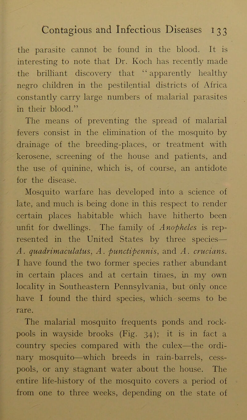 the parasite cannot be found in the blood. It is interesting to note that Dr. Koch has recently made the brilliant discovery that “ apparently healthy negro children in the pestilential districts of Africa constantly carry large numbers of malarial parasites in their blood.” The means of preventing the spread of malarial fevers consist in the elimination of the mosquito by drainage of the breeding-places, or treatment with kerosene, screening of the house and patients, and the use of quinine, which is, of course, an antidote for the disease. Mosquito warfare has developed into a science of late, and much is being done in this respect to render certain places habitable which have hitherto been unfit for dwellings. The family of Anopheles is rep- resented in the United States by three species— A. quadrimaculatus, A. punctipennis, and A. crucians. I have found the two former species rather abundant in certain places and at certain times, in my own locality in Southeastern Pennsylvania, but only once have I found the third species, which seems to be rare. The malarial mosquito frequents ponds and rock- pools in wayside brooks (Fig. 34); it is in fact a country species compared with the culex—the ordi- nary mosquito—which breeds in rain-barrels, cess- pools, or any stagnant water about the house. The entire life-history of the mosquito covers a period of from one to three weeks, depending on the state of