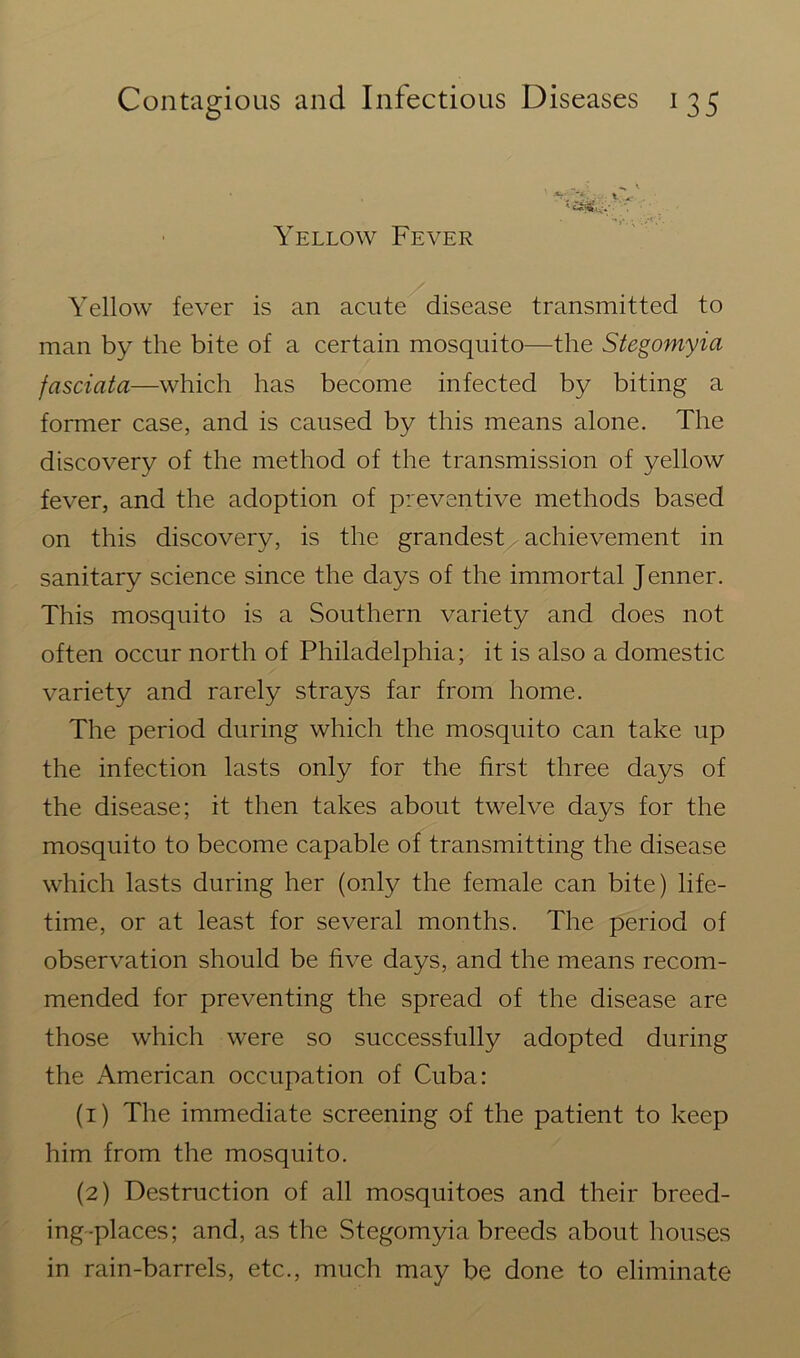 Yellow Fever Yellow fever is an acute disease transmitted to man by the bite of a certain mosquito—the Stegomyia fasciata—which has become infected by biting a former case, and is caused by this means alone. The discovery of the method of the transmission of yellow fever, and the adoption of preventive methods based on this discovery, is the grandest achievement in sanitary science since the days of the immortal Jenner. This mosquito is a Southern variety and does not often occur north of Philadelphia; it is also a domestic variety and rarely strays far from home. The period during which the mosquito can take up the infection lasts only for the first three days of the disease; it then takes about twelve days for the mosquito to become capable of transmitting the disease which lasts during her (only the female can bite) life- time, or at least for several months. The period of observation should be five days, and the means recom- mended for preventing the spread of the disease are those which were so successfully adopted during the American occupation of Cuba: (1) The immediate screening of the patient to keep him from the mosquito. (2) Destruction of all mosquitoes and their breed- ing-places; and, as the Stegomyia breeds about houses in rain-barrels, etc., much may be done to eliminate