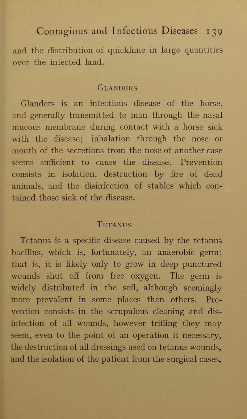 and the distribution of quicklime in large quantities over the infected land. Glanders Glanders is an infectious disease of the horse, and generally transmitted to man through the nasal mucous membrane during contact with a horse sick with the disease; inhalation through the nose or mouth of the secretions from the nose of another case seems sufficient to cause the disease. Prevention consists in isolation, destruction by fire of dead animals, and the disinfection of stables which con- tained those sick of the disease. Tetanus Tetanus is a specific disease caused by the tetanus bacillus, which is, fortunately, an anaerobic germ; that is, it is likely only to grow in deep punctured wounds shut off from free oxygen. The germ is widely distributed in the soil, although seemingly more prevalent in some places than others. Pre- vention consists in the scrupulous cleaning and dis- infection of all wounds, however trifling they may seem, even to the point of an operation if necessary, the destruction of all dressings used on tetanus wounds, and the isolation of the patient from the surgical cases.