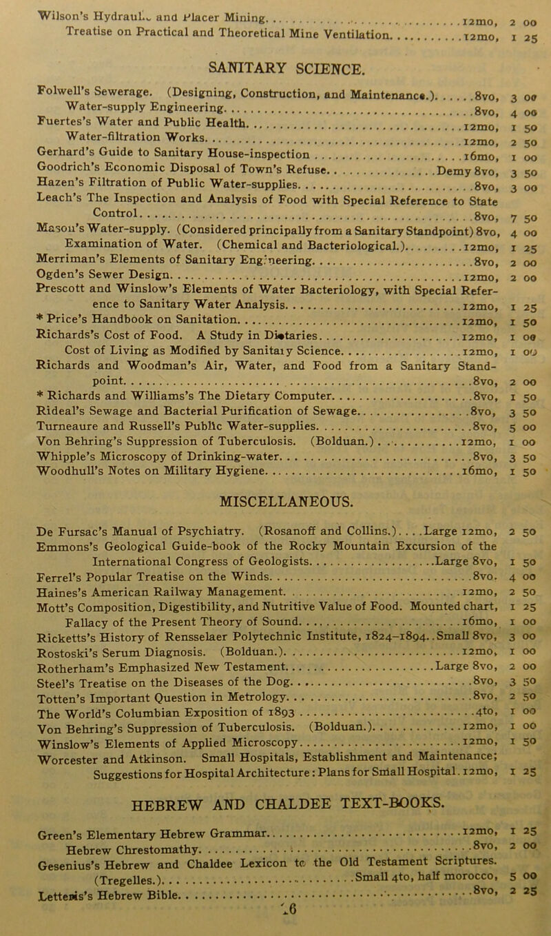 Treatise on Practical and Theoretical Mine Ventilation I2mo’ 1 SANITARY SCIENCE. 00 25 Fuertes’s Water and Public Health. Water-filtration Works 3 00 4 Off I 50 2 50 I 00 imy 8vo, 3 50 3 00 Control 8vo, Mason’s Water-supply. (Considered principally from a Sanitary Standpoint) 8vo, Examination of Water. (Chemical and Bacteriological.) i2mo, Merriman’s Elements of Sanitary Engineering 8vo, Ogden’s Sewer Design i2mo, Prescott and Winslow’s Elements of Water Bacteriology, with Special Refer- ence to Sanitary Water Analysis i2mo, * Price’s Handbook on Sanitation i2mo, Richards’s Cost of Food. A Study in Dietaries i2mo, Cost of Living as Modified by Sanitaiy Science i2mo, Richards and Woodman’s Air, Water, and Food from a Sanitary Stand- point 8vo, * Richards and Williams’s The Dietary Computer 8vo, Rideal’s Sewage and Bacterial Purification of Sewage 8vo, Turneaure and Russell’s Public Water-supplies 8vo, Von Behring’s Suppression of Tuberculosis. (Bolduan.). i2mo, Whipple’s Microscopy of Drinking-water 8vo, Woodhull’s Notes on Military Hygiene i6mo, 7 50 4 00 1 25 2 00 2 00 1 25 1 50 I Off I 00 00 50 50 00 00 50 50 MISCELLANEOUS. De Fursac’s Manual of Psychiatry. (Rosanoff and Collins.)... .Large i2mo, Emmons’s Geological Guide-book of the Rocky Mountain Excursion of the International Congress of Geologists Large 8vo, Ferrel’s Popular Treatise on the Winds 8vo. Haines’s American Railway Management i2mo, Mott’s Composition, Digestibility, and Nutritive Value of Food. Mounted chart, Fallacy of the Present Theory of Sound i6mo, Ricketts’s History of Rensselaer Polytechnic Institute, 1824-1894. .Small 8vo, Rostoski’s Serum Diagnosis. (Bolduan.) i2mo, Rotherham’s Emphasized New Testament Large 8vo, Steel’s Treatise on the Diseases of the Dog .8vo, Totten’s Important Question in Metrology 8vo, The World’s Columbian Exposition of 1893 4to, Von Behring’s Suppression of Tuberculosis. (Bolduan.) i2mo, Winslow’s Elements of Applied Microscopy i2mo, Worcester and Atkinson. Small Hospitals, Establishment and Maintenance; Suggestions for Hospital Architecture: Plans for Sniall Hospital. i2mo, HEBREW AND CHALDEE TEXT-BOOKS. Green’s Elementary Hebrew Grammar i2mo, Hebrew Chrestomathy • •®vo* Gesenius’s Hebrew and Chaldee Lexicon te the Old Testament Scriptures. (Tregelles.) Small 4to, half morocco, Lettenis’s Hebrew Bible \ •®vo* 2 50 50 00 50 25 00 00 00 00 50 50 00 00 50 1 25 1 25 2 00 5 00 2 25 6