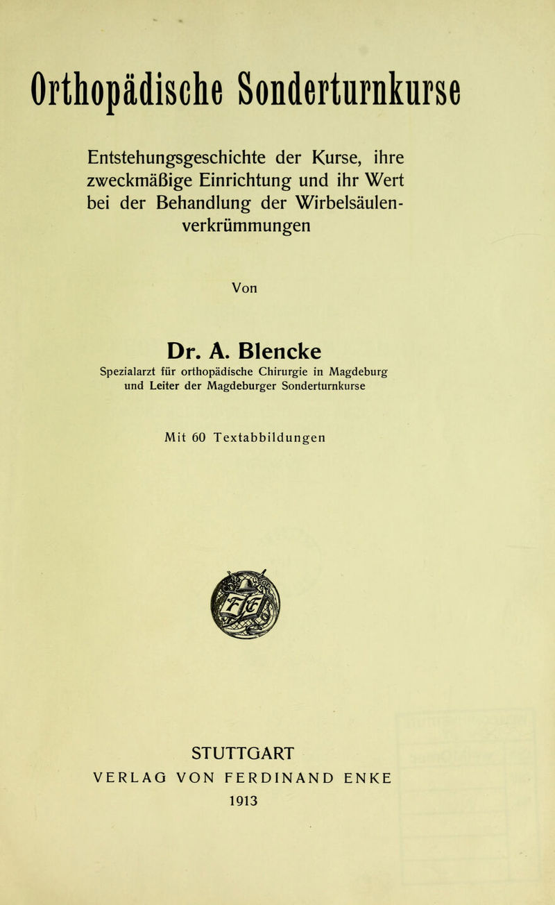 Entstehungsgeschichte der Kurse, ihre zweckmäßige Einrichtung und ihr Wert bei der Behandlung der Wirbelsäulen- verkrümmungen Von Dr. A. Blencke Spezialarzt für orthopädische Chirurgie in Magdeburg und Leiter der Magdeburger Sonderturnkurse Mit 60 Textabbildungen STUTTGART VERLAG VON FERDINAND ENKE 1913