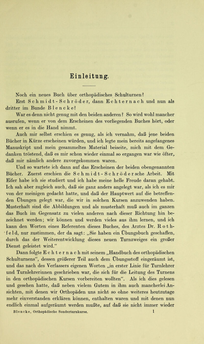 Einleitung. Noch, ein neues Buch über orthopädisches Schulturnen? Erst Schmidt - Schröder, dann Echternach und nun als dritter im Bunde B 1 e n c k e ? War es denn nicht genug mit den beiden anderen? So wird wohl mancher ausrufen, wenn er von dem Erscheinen des vorliegenden Buches hört, oder wenn er es in die Hand nimmt. Auch mir selbst erschien es genug, als ich vernahm, daß jene beiden Bücher in Kürze erscheinen würden, und ich legte mein bereits angefangene& Manuskript und mein gesammeltes Material beiseite, mich mit dem Ge- danken tröstend, daß es mir schon wieder einmal so ergangen war wie öfter, daß mir nämlich andere zuvorgekommen waren. Und so wartete ich dann auf das Erscheinen der beiden obengenannten Bücher. Zuerst erschien die Schmidt-Schröder sehe Arbeit. Mit Eifer habe ich sie studiert und ich habe meine helle Freude daran gehabt. Ich sah aber zugleich auch, daß sie ganz anders angelegt war, als ich es mir von der meinigen gedacht hatte, und daß der Hauptwert auf die betreffen- den Übungen gelegt war, die wir in solchen Kursen anzuwenden haben. Musterhaft sind die Abbildungen und als musterhaft muß auch im ganzen das Buch im Gegensatz zu vielen anderen nach dieser Richtung hin be- zeichnet werden; wir können und werden vieles aus ihm lernen, und ich kann den Worten eines Referenten dieses Buches, des Arztes Dr. R o t h- f eld, nur zustimmen, der da sagt: „Sie haben ein Übungsbuch geschaffen, durch das der Weiterentwicklung dieses neuen Turnzweiges ein großer Dienst geleistet wird.“ Dann folgte Echternach mit seinem „Handbuch des orthopädischen Schulturnens“, dessen größerer Teil auch dem Übungsstoff eingeräumt ist, und das nach des Verfassers eigenen Worten „in erster Linie für Turnlehrer und Turnlehrerinnen geschrieben war, die sich für die Leitung des Turnens in den orthopädischen Kursen vorbereiten wollten“. Als ich dies gelesen und gesehen hatte, daß neben vielem Gutem in ihm auch mancherlei An- sichten, mit denen wir Orthopäden uns nicht so ohne weiteres heutzutage mehr einverstanden erklären können, enthalten waren und mit denen nun endlich einmal aufgeräumt werden mußte, auf daß sie nicht immer wieder