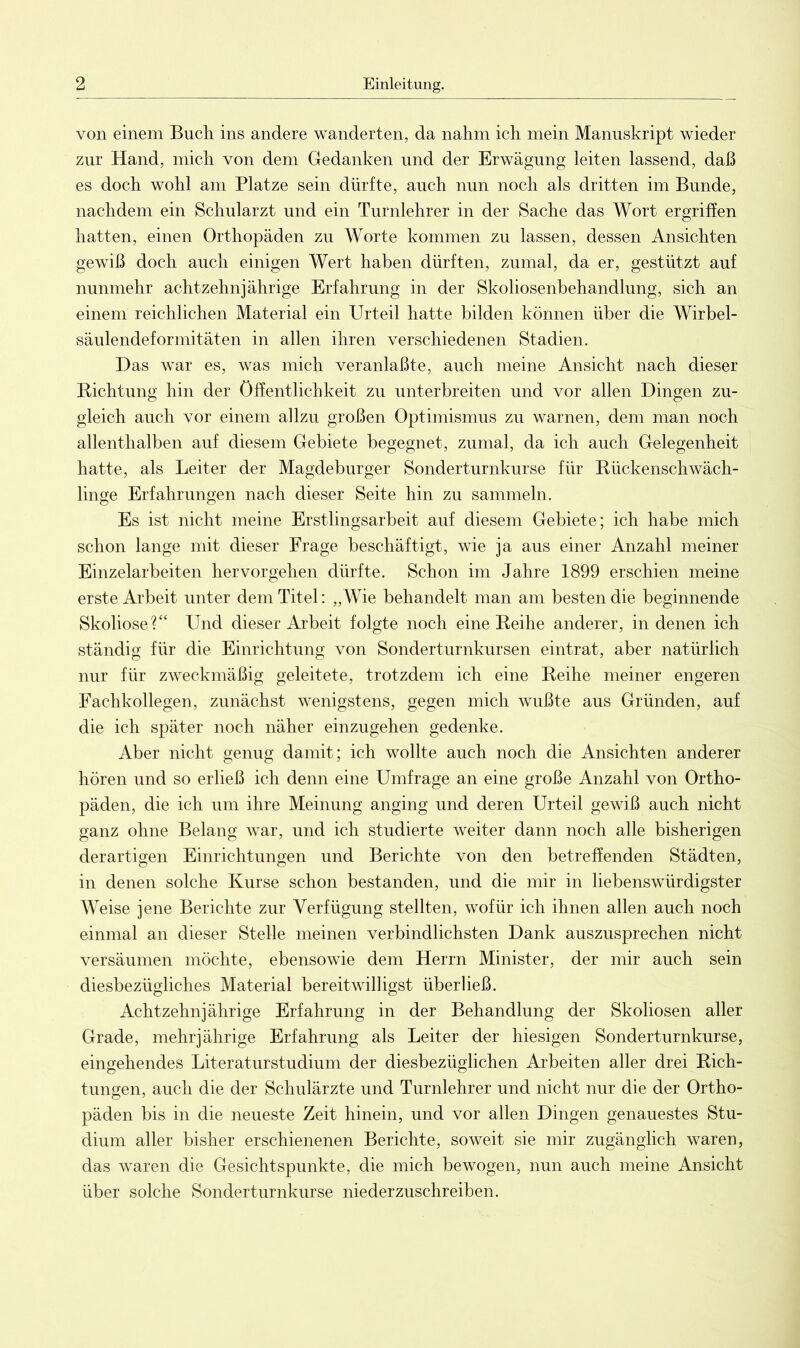 von einem Buch ins andere wanderten, da nahm ich mein Manuskript wieder zur Hand, mich von dem Gedanken und der Erwägung leiten lassend, daß es doch wohl am Platze sein dürfte, auch nun noch als dritten im Bunde, nachdem ein Schularzt und ein Turnlehrer in der Sache das Wort ergriffen hatten, einen Orthopäden zu Worte kommen zu lassen, dessen Ansichten gewiß doch auch einigen Wert haben dürften, zumal, da er, gestützt auf nunmehr achtzehnjährige Erfahrung in der Skoliosenbehandlung, sich an einem reichlichen Material ein Urteil hatte bilden können über die Wirbel- säulendeformitäten in allen ihren verschiedenen Stadien. Das war es, was mich veranlaßte, auch meine Ansicht nach dieser Richtung hin der Öffentlichkeit zu unterbreiten und vor allen Dingen zu- gleich auch vor einem allzu großen Optimismus zu warnen, dem man noch allenthalben auf diesem Gebiete begegnet, zumal, da ich auch Gelegenheit hatte, als Leiter der Magdeburger Sonderturnkurse für Rückenschwäch- linge Erfahrungen nach dieser Seite hin zu sammeln. Es ist nicht meine Erstlingsarbeit auf diesem Gebiete; ich habe mich schon lange mit dieser Frage beschäftigt, wie ja aus einer Anzahl meiner Einzelarbeiten her Vorgehen dürfte. Schon im Jahre 1899 erschien meine erste Arbeit unter dem Titel: „Wie behandelt man am besten die beginnende Skoliose?“ Und dieser Arbeit folgte noch eine Reihe anderer, in denen ich ständig für die Einrichtung von Sonderturnkursen eintrat, aber natürlich nur für zweckmäßig geleitete, trotzdem ich eine Reihe meiner engeren Fachkollegen, zunächst wenigstens, gegen mich wußte aus Gründen, auf die ich später noch näher einzugehen gedenke. Aber nicht genug damit; ich wollte auch noch die Ansichten anderer hören und so erließ ich denn eine Umfrage an eine große Anzahl von Ortho- päden, die ich um ihre Meinung anging und deren Urteil gewiß auch nicht ganz ohne Belang war, und ich studierte weiter dann noch alle bisherigen derartigen Einrichtungen und Berichte von den betreffenden Städten, in denen solche Kurse schon bestanden, und die mir in liebenswürdigster Weise jene Berichte zur Verfügung stellten, wofür ich ihnen allen auch noch einmal an dieser Stelle meinen verbindlichsten Dank auszusprechen nicht versäumen möchte, ebensowie dem Herrn Minister, der mir auch sein diesbezügliches Material bereitwilligst überließ. Achtzehnjährige Erfahrung in der Behandlung der Skoliosen aller Grade, mehrjährige Erfahrung als Leiter der hiesigen Sonderturnkurse, eingehendes Literaturstudium der diesbezüglichen Arbeiten aller drei Rieh- tungen, auch die der Schulärzte und Turnlehrer und nicht nur die der Ortho- päden bis in die neueste Zeit hinein, und vor allen Dingen genauestes Stu- dium aller bisher erschienenen Berichte, soweit sie mir zugänglich waren, das waren die Gesichtspunkte, die mich bewogen, nun auch meine Ansicht über solche Sonderturnkurse niederzuschreiben.