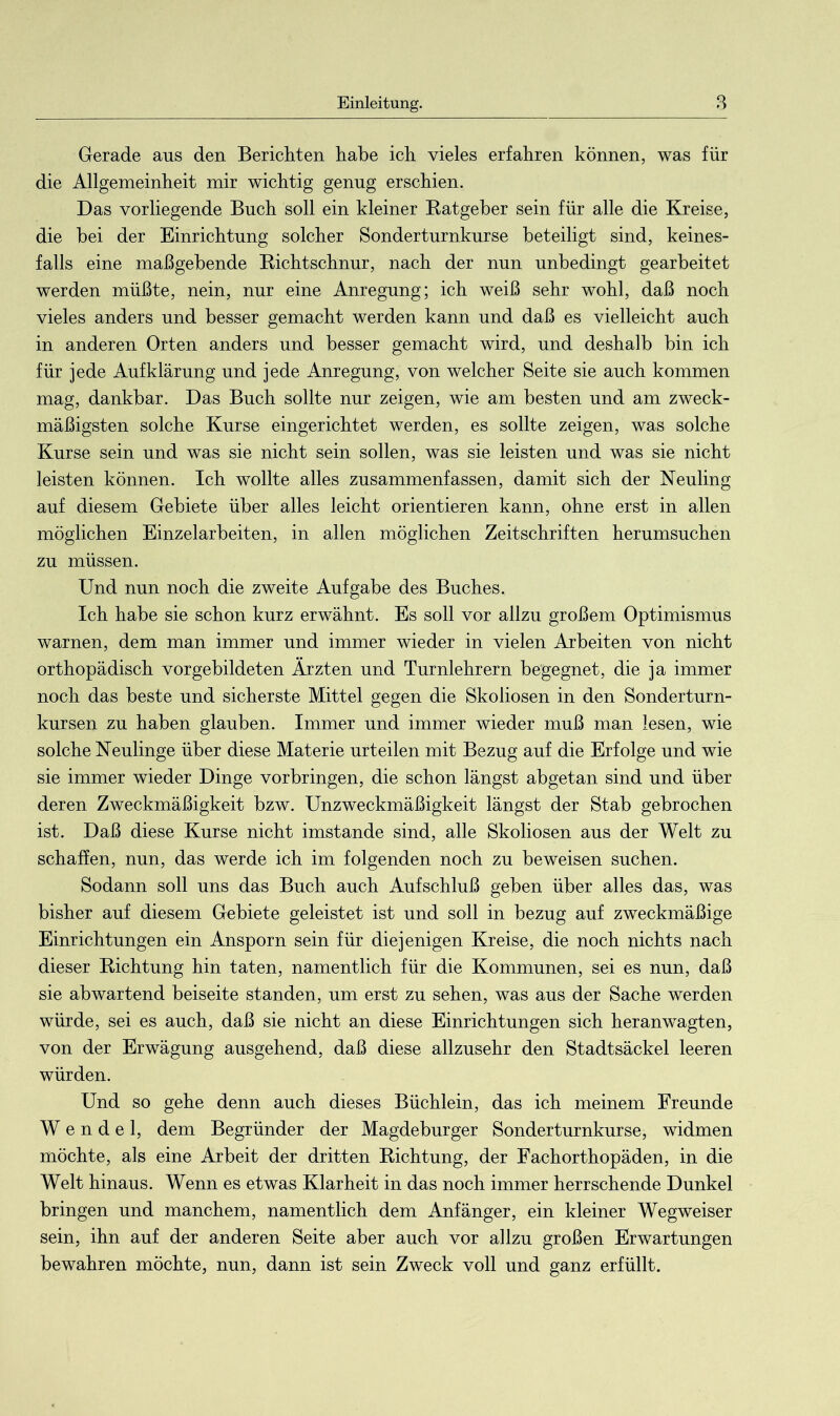 Gerade aus den Berichten habe ich vieles erfahren können, was für die Allgemeinheit mir wichtig genug erschien. Das vorliegende Buch soll ein kleiner Ratgeber sein für alle die Kreise, die bei der Einrichtung solcher Sonderturnkurse beteiligt sind, keines- falls eine maßgebende Richtschnur, nach der nun unbedingt gearbeitet werden müßte, nein, nur eine Anregung; ich weiß sehr wohl, daß noch vieles anders und besser gemacht werden kann und daß es vielleicht auch in anderen Orten anders und besser gemacht wird, und deshalb bin ich für jede Aufklärung und jede Anregung, von welcher Seite sie auch kommen mag, dankbar. Das Buch sollte nur zeigen, wie am besten und am zweck- mäßigsten solche Kurse eingerichtet werden, es sollte zeigen, was solche Kurse sein und was sie nicht sein sollen, was sie leisten und was sie nicht leisten können. Ich wollte alles zusammenfassen, damit sich der Neuling auf diesem Gebiete über alles leicht orientieren kann, ohne erst in allen möglichen Einzelarbeiten, in allen möglichen Zeitschriften herumsuchen zu müssen. Und nun noch die zweite Aufgabe des Buches. Ich habe sie schon kurz erwähnt. Es soll vor allzu großem Optimismus warnen, dem man immer und immer wieder in vielen Arbeiten von nicht orthopädisch vorgebildeten Ärzten und Turnlehrern begegnet, die ja immer noch das beste und sicherste Mittel gegen die Skoliosen in den Sonderturn- kursen zu haben glauben. Immer und immer wieder muß man lesen, wie solche Neulinge über diese Materie urteilen mit Bezug auf die Erfolge und wie sie immer wieder Dinge Vorbringen, die schon längst abgetan sind und über deren Zweckmäßigkeit bzw. Unzweckmäßigkeit längst der Stab gebrochen ist. Daß diese Kurse nicht imstande sind, alle Skoliosen aus der Welt zu schaffen, nun, das werde ich im folgenden noch zu beweisen suchen. Sodann soll uns das Buch auch Aufschluß geben über alles das, was bisher auf diesem Gebiete geleistet ist und soll in bezug auf zweckmäßige Einrichtungen ein Ansporn sein für diejenigen Kreise, die noch nichts nach dieser Richtung hin taten, namentlich für die Kommunen, sei es nun, daß sie ab wartend beiseite standen, um erst zu sehen, was aus der Sache werden würde, sei es auch, daß sie nicht an diese Einrichtungen sich heranwagten, von der Erwägung ausgehend, daß diese allzusehr den Stadtsäckel leeren würden. Und so gehe denn auch dieses Büchlein, das ich meinem Freunde Wendel, dem Begründer der Magdeburger Sonderturnkurse, widmen möchte, als eine Arbeit der dritten Richtung, der Fachorthopäden, in die Welt hinaus. Wenn es etwas Klarheit in das noch immer herrschende Dunkel bringen und manchem, namentlich dem Anfänger, ein kleiner Wegweiser sein, ihn auf der anderen Seite aber auch vor allzu großen Erwartungen bewahren möchte, nun, dann ist sein Zweck voll und ganz erfüllt.