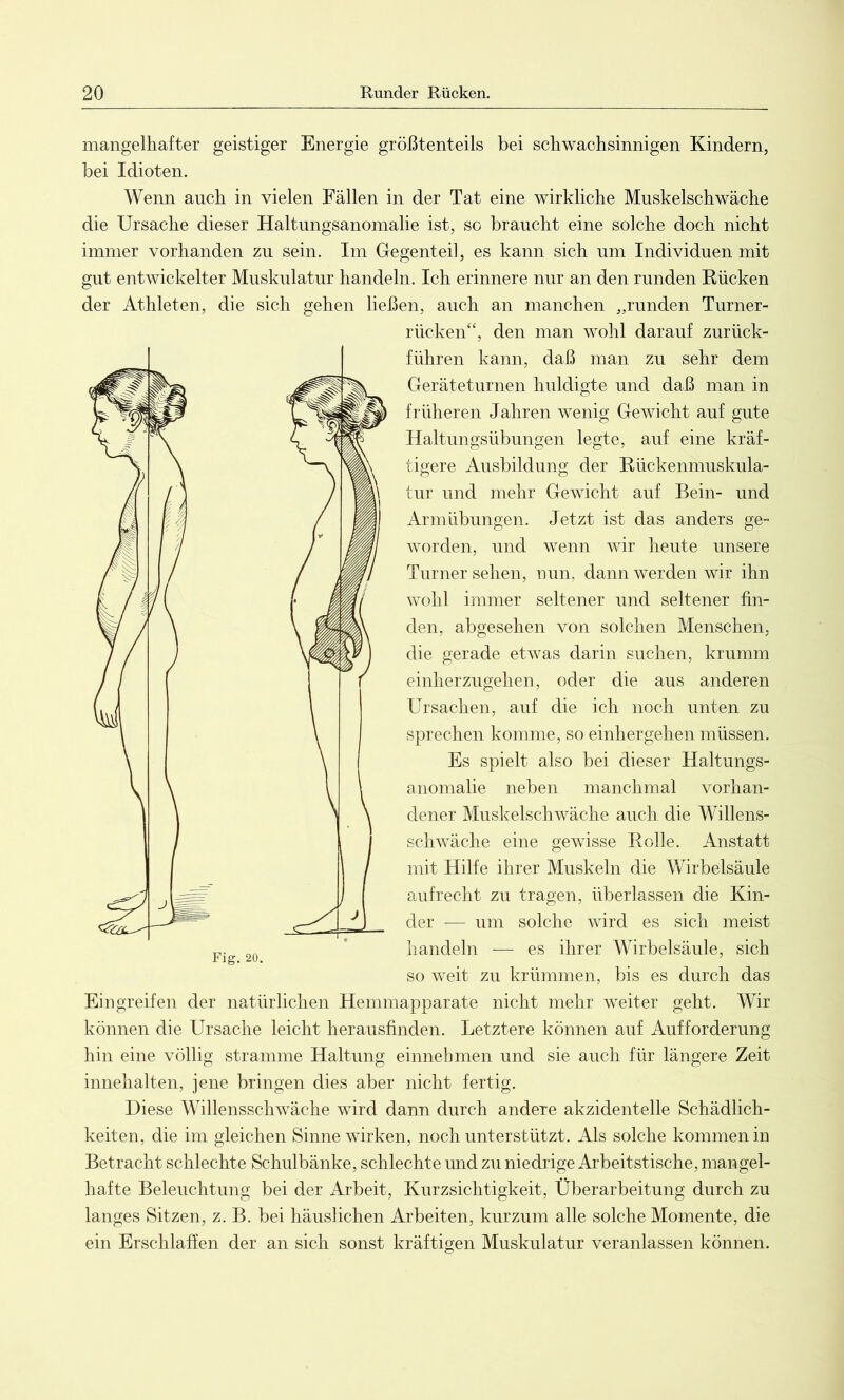 mangelhafter geistiger Energie größtenteils bei schwachsinnigen Kindern, bei Idioten. Wenn auch in vielen Fällen in der Tat eine wirkliche Muskelschwäche die Ursache dieser Haltungsanomalie ist, so braucht eine solche doch nicht immer vorhanden zu sein. Im Gegenteil, es kann sich um Individuen mit gut entwickelter Muskulatur handeln. Ich erinnere nur an den runden Kücken der Athleten, die sich gehen ließen, auch an manchen „runden Turner- rücken“, den man wohl darauf zurück- führen kann, daß man zu sehr dem Geräteturnen huldigte und daß man in früheren Jahren wenig Gewicht auf gute Haltungsübungen legte, auf eine kräf- tigere Ausbildung der Rückenmuskula- tur und mehr Gewicht auf Bein- und Armübungen. Jetzt ist das anders ge- worden, und wenn wir heute unsere Turner sehen, nun, dann werden wir ihn wohl immer seltener und seltener fin- den, abgesehen von solchen Menschen, die gerade etwas darin suchen, krumm einherzugehen, oder die aus anderen Ursachen, auf die ich noch unten zu sprechen komme, so einhergehen müssen. Es spielt also bei dieser Haltungs- anomalie neben manchmal vorhan- dener Muskelschwäche auch die Willens- schwäche eine gewisse Rolle. Anstatt mit Hilfe ihrer Muskeln die Wirbelsäule aufrecht zu tragen, überlassen die Kin- der — um solche wird es sich meist handeln — es ihrer Wirbelsäule, sich so weit zu krümmen, bis es durch das Eingreifen der natürlichen Hemmapparate nicht mehr weiter geht. Wir können die Ursache leicht herausfinden. Letztere können auf Aufforderung hin eine völlig stramme Haltung einnehmen und sie auch für längere Zeit innehalten, jene bringen dies aber nicht fertig. Diese Willensschwäche wird dann durch andere akzidentelle Schädlich- keiten, die im gleichen Sinne wirken, noch unterstützt. Als solche kommen in Betracht schlechte Schulbänke, schlechte und zu niedrige Arbeitstische, mangel- hafte Beleuchtung bei der Arbeit, Kurzsichtigkeit, Überarbeitung durch zu langes Sitzen, z. B. bei häuslichen Arbeiten, kurzum alle solche Momente, die ein Erschlaffen der an sich sonst kräftigen Muskulatur veranlassen können.