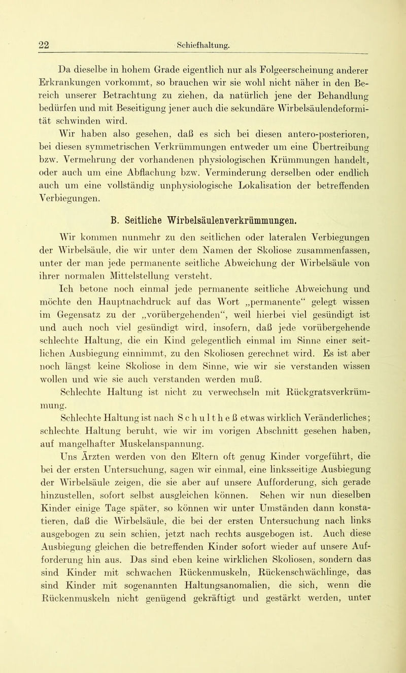 Da dieselbe in hohem Grade eigentlich nur als Folgeerscheinung anderer Erkrankungen vorkommt, so brauchen wir sie wohl nicht näher in den Be- reich unserer Betrachtung zu ziehen, da natürlich jene der Behandlung bedürfen und mit Beseitigung jener auch die sekundäre Wirbelsäulendeformi- tät schwinden wird. Wir haben also gesehen, daß es sich bei diesen antero-posterioren, bei diesen symmetrischen Verkrümmungen entweder um eine Übertreibung bzw. Vermehrung der vorhandenen physiologischen Krümmungen handelt, oder auch um eine Abflachung bzw. Verminderung derselben oder endlich auch um eine vollständig unphysiologische Lokalisation der betreffenden Verbiegungen. B. Seitliche Wirbelsäulenverkrümmungen. Wir kommen nunmehr zu den seitlichen oder lateralen Verbiegungen der Wirbelsäule, die wir unter dem Namen der Skoliose zusammenfassen, unter der man jede permanente seitliche Abweichung der Wirbelsäule von ihrer normalen Mittelstellung versteht. Ich betone noch einmal jede permanente seitliche Abweichung und möchte den Hauptnachdruck auf das Wort „permanente“ gelegt wissen im Gegensatz zu der „vorübergehenden“, weil hierbei viel gesündigt ist und auch noch viel gesündigt wird, insofern, daß jede vorübergehende schlechte Haltung, die ein Kind gelegentlich einmal im Sinne einer seit- lichen Ausbiegung einnimmt, zu den Skoliosen gerechnet wird. Es ist aber noch längst keine Skoliose in dem Sinne, wie wir sie verstanden wissen wollen und wie sie auch verstanden werden muß. Schlechte Haltung ist nicht zu verwechseln mit Rückgratsverkrüm- mung. Schlechte Haltung ist nach Schultheß etwas wirklich Veränderliches; schlechte Haltung beruht, wie wir im vorigen Abschnitt gesehen haben, auf mangelhafter Muskelanspannung. Uns Ärzten werden von den Eltern oft genug Kinder vorgeführt, die bei der ersten Untersuchung, sagen wir einmal, eine linksseitige Ausbiegung der Wirbelsäule zeigen, die sie aber auf unsere Aufforderung, sich gerade hinzustellen, sofort selbst ausgleichen können. Sehen wir nun dieselben Kinder einige Tage später, so können wir unter Umständen dann konsta- tieren, daß die Wirbelsäule, die bei der ersten Untersuchung nach links ausgebogen zu sein schien, jetzt nach rechts ausgebogen ist. Auch diese Ausbiegung gleichen die betreffenden Kinder sofort wieder auf unsere Auf- forderung hin aus. Das sind eben keine wirklichen Skoliosen, sondern das sind Kinder mit schwachen Rückenmuskeln, Rückenschwächlinge, das sind Kinder mit sogenannten Haltungsanomalien, die sich, wenn die Rückenmuskeln nicht genügend gekräftigt und gestärkt werden, unter