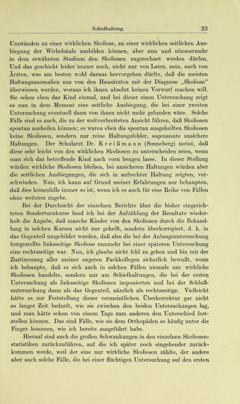 Umständen zu einer wirklichen Skoliose, zu einer wirklichen seitlichen Aus- biegung der Wirbelsäule ausbilden können, aber nun und nimmermehr in dem erwähnten Stadium den Skoliosen zugerechnet werden dürfen. Und das geschieht leider immer noch, nicht nur von Laien, nein, auch von Ärzten, was am besten wohl daraus hervorgehen dürfte, daß die meisten Haltungsanomalien uns von den Hausärzten mit der Diagnose „Skoliose“ überwiesen werden, woraus ich ihnen absolut keinen Vorwurf machen will. Sie sehen eben das Kind einmal, und bei dieser einen Untersuchung zeigt -es nun in dem Moment eine seitliche Ausbiegung, die bei einer zweiten Untersuchung eventuell dann von ihnen nicht mehr gefunden wäre. Solche Fälle sind es auch, die zu der weitverbreiteten Ansicht führen, daß Skoliosen spontan ausheilen können; es waren eben die spontan ausgeheilten Skoliosen Leine Skoliosen, sondern nur reine Haltungsfehler, sogenannte unsichere Haltungen. Der Schularzt Dr. Kreißmann (Sonneberg) meint, daß diese sehr leicht von den wirklichen Skoliosen zu unterscheiden seien, wenn man sich das betreffende Kind nach vorn beugen lasse. In dieser Stellung würden wirkliche Skoliosen bleiben, bei unsicheren Haltungen würden aber die seitlichen Ausbiegungen, die sich in aufrechter Haltung zeigten, ver- schwinden. Nun, ich kann auf Grund meiner Erfahrungen nur behaupten, ■daß dies keinesfalls immer so ist, wenn ich es auch für eine Reihe von Fällen ■ohne weiteres zugebe. Bei der Durchsicht der einzelnen Berichte über die bisher eingerich- teten Sonderturnkurse fand ich bei der Aufzählung der Resultate wieder- holt die Angabe, daß manche Kinder von den Skoliosen durch die Behand- lung in solchen Kursen nicht nur geheilt, sondern überkorrigiert, d. h. in das Gegenteil umgebildet wurden, daß also die bei der Anfangsuntersuchung festgestellte linksseitige Skoliose nunmehr bei einer späteren Untersuchung eine rechtsseitige war. Nun, ich glaube nicht fehl zu gehen und bin mir der Zustimmung aller meiner engeren Fachkollegen sicherlich bewußt, wenn ich behaupte, daß es sich auch in solchen Fällen niemals um wirkliche •Skoliosen handelte, sondern nur um Schiefhaltungen, die bei der ersten Untersuchung als linksseitige Skoliosen imponierten und bei der Schluß- untersuchung dann als das Gegenteil, nämlich als rechtsseitige. Vielleicht hätte es zur Feststellung dieser vermeintlichen Überkorrektur gar nicht ,so langer Zeit bedurft, wie sie zwischen den beiden Untersuchungen lag, und man hätte schon von einem Tage zum anderen den Unterschied fest- steilen können. Das sind Fälle, wie sie dem Orthopäden so häufig unter die Finger kommen, wie ich bereits ausgeführt habe. Hierauf sind auch die großen Schwankungen in den einzelnen Skoliosen- statistiken zurückzuführen, auf die ich später noch eingehender zurück- kommen werde, weil der eine nur wirkliche Skoliosen zählte, der andere aber auch solche Fälle, die bei einer flüchtigen Untersuchung auf den ersten