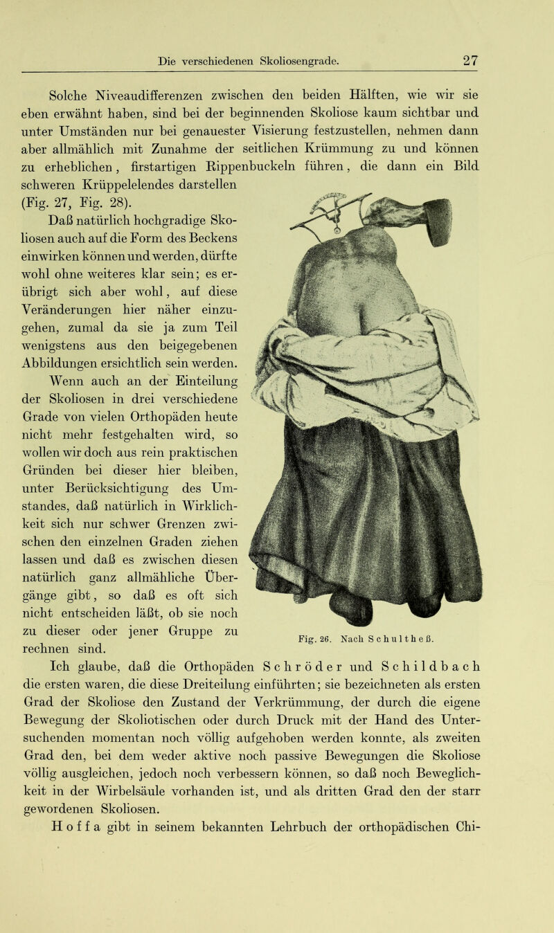 Solche Niveaudifferenzen zwischen den beiden Hälften, wie wir sie eben erwähnt haben, sind bei der beginnenden Skoliose kaum sichtbar und unter Umständen nur bei genauester Visierung festzustellen, nehmen dann aber allmählich mit Zunahme der seitlichen Krümmung zu und können zu erheblichen, firstartigen Rippenbuckeln führen, die dann ein Bild schweren Krüppelelendes darstellen (Fig. 27, Fig. 28). Daß natürlich hochgradige Sko- liosen auch auf die Form des Beckens einwirken können und werden, dürfte wohl ohne weiteres klar sein; es er- übrigt sich aber wohl, auf diese Veränderungen hier näher einzu- gehen, zumal da sie ja zum Teil wenigstens aus den beigegebenen Abbildungen ersichtlich sein werden. Wenn auch an der Einteilung der Skoliosen in drei verschiedene Grade von vielen Orthopäden heute nicht mehr festgehalten wird, so wollen wir doch aus rein praktischen Gründen bei dieser hier bleiben, unter Berücksichtigung des Um- standes, daß natürlich in Wirklich- keit sich nur schwer Grenzen zwi- schen den einzelnen Graden ziehen lassen und daß es zwischen diesen natürlich ganz allmähliche Über- gänge gibt, so daß es oft sich nicht entscheiden läßt, ob sie noch zu dieser oder jener Gruppe zu „ J Fig. 26. Nach S c h u 11 h e ß. rechnen sind. Ich glaube, daß die Orthopäden Schröder und Schildbach die ersten waren, die diese Dreiteilung einführten; sie bezeichneten als ersten Grad der Skoliose den Zustand der Verkrümmung, der durch die eigene Bewegung der Skoliotischen oder durch Druck mit der Hand des Unter- suchenden momentan noch völlig aufgehoben werden konnte, als zweiten Grad den, bei dem weder aktive noch passive Bewegungen die Skoliose völlig ausgleichen, jedoch noch verbessern können, so daß noch Beweglich- keit in der Wirbelsäule vorhanden ist, und als dritten Grad den der starr gewordenen Skoliosen. H o f f a gibt in seinem bekannten Lehrbuch der orthopädischen Chi-