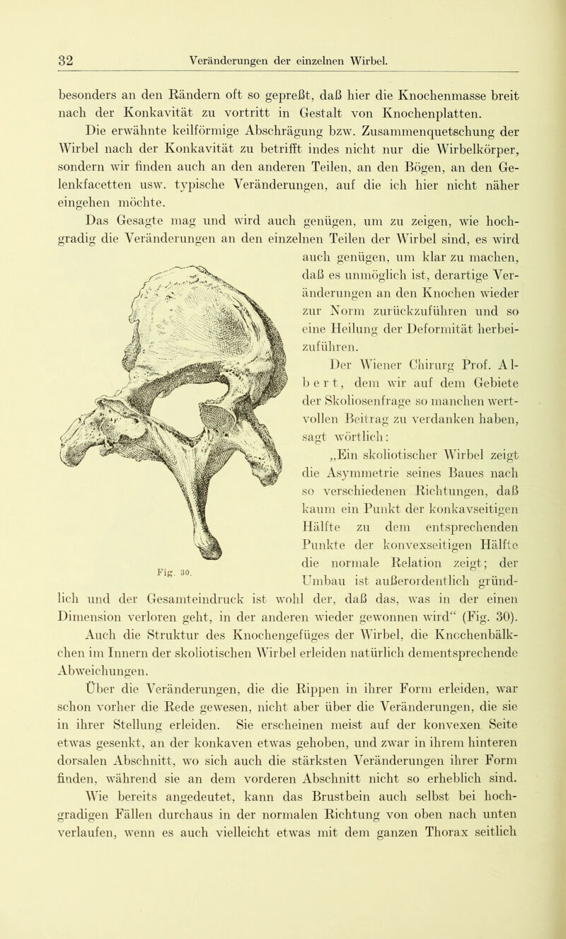 besonders an den Rändern oft so gepreßt, daß hier die Knochenmasse breit nach der Konkavität zu vortritt in Gestalt von Knochenplatten. Die erwähnte keilförmige Abschrägung bzw. Zusammenquetschung der Wirbel nach der Konkavität zu betrifft indes nicht nur die Wirbelkörper, sondern wir finden auch an den anderen Teilen, an den Bögen, an den Ge- lenkfacetten usw. typische Veränderungen, auf die ich hier nicht näher eingehen möchte. Das Gesagte mag und wird auch genügen, um zu zeigen, wie hoch- gradig die Veränderungen an den einzelnen Teilen der Wirbel sind, es wird auch genügen, um klar zu machen, daß es unmöglich ist, derartige Ver- änderungen an den Knochen wieder zur Norm zurückzuführen und so eine Heilung der Deformität herbei- zuführen. Der Wiener Chirurg Prof. Al- bert, dem wir auf dem Gebiete der Skoliosenfrage so manchen wert- vollen Beitrag zu verdanken haben, sagt wörtlich: ,,Ein skoliotischer Wirbel zeigt die Asymmetrie seines Baues nach so verschiedenen Richtungen, daß kaum ein Punkt der konkavseitigen Hälfte zu dem entsprechenden Punkte der konvexseitigen Hälfte die normale Relation zeigt; der Umbau ist außerordentlich gründ- lich und der Gesamteindruck ist wohl der, daß das, was in der einen Dimension verloren geht, in der anderen wieder gewonnen wird“ (Fig. 30). Auch die Struktur des Knochengefüges der Wirbel, die Knochenbälk- chen im Innern der skoliotischen Wirbel erleiden natürlich dementsprechende Abweichungen. Über die Veränderungen, die die Rippen in ihrer Form erleiden, war schon vorher die Rede gewesen, nicht aber über die Veränderungen, die sie in ihrer Stellung erleiden. Sie erscheinen meist auf der konvexen Seite etwas gesenkt, an der konkaven etwas gehoben, und zwar in ihrem hinteren dorsalen Abschnitt, wo sich auch die stärksten Veränderungen ihrer Form finden, während sie an dem vorderen Abschnitt nicht so erheblich sind. Wie bereits angedeutet, kann das Brustbein auch selbst bei hoch- gradigen Fällen durchaus in der normalen Richtung von oben nach unten verlaufen, wenn es auch vielleicht etwas mit dem ganzen Thorax seitlich