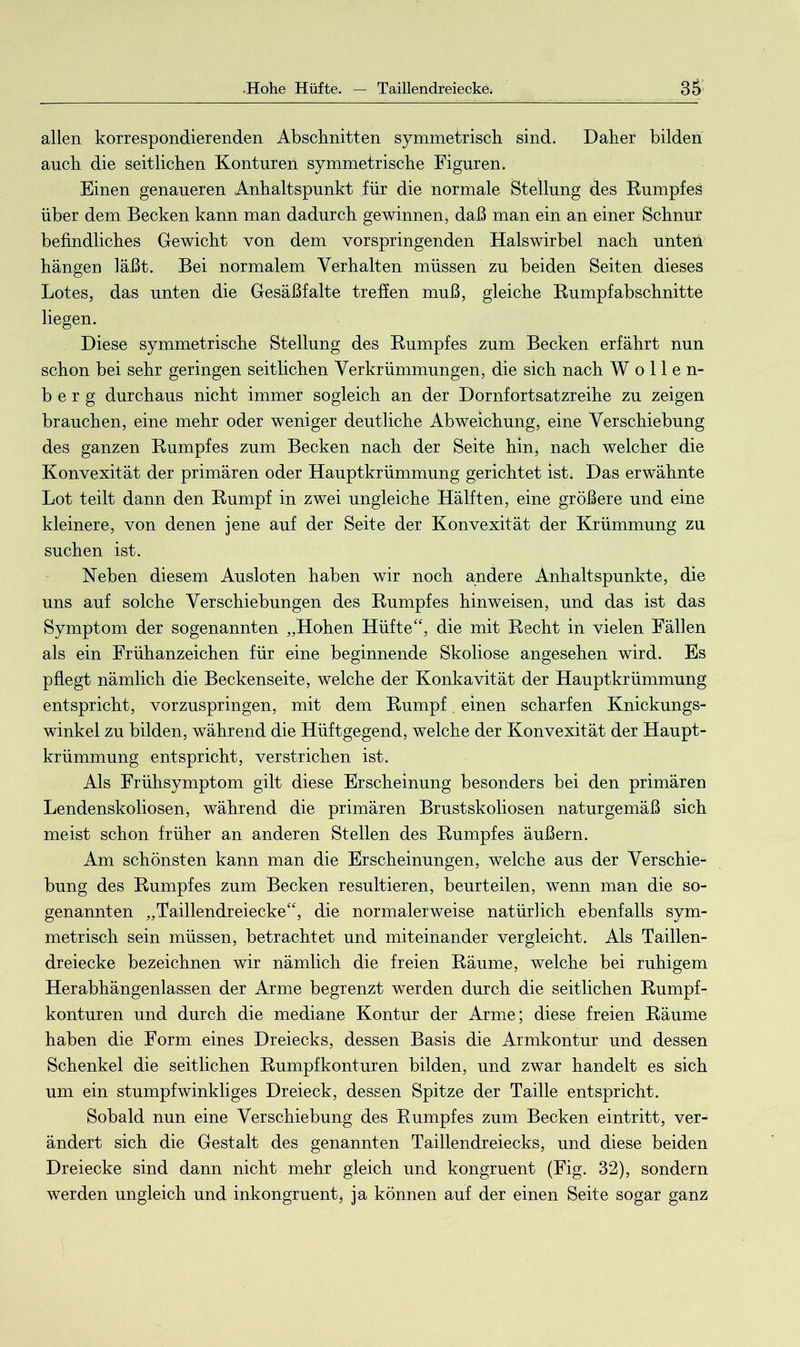 allen korrespondierenden Abschnitten symmetrisch sind. Daher bilden anch die seitlichen Konturen symmetrische Figuren. Einen genaueren Anhaltspunkt für die normale Stellung des Rumpfes über dem Becken kann man dadurch gewinnen, daß man ein an einer Schnur befindliches Gewicht von dem vorspringenden Halswirbel nach unten hängen läßt. Bei normalem Verhalten müssen zu beiden Seiten dieses Lotes, das unten die Gesäßfalte treffen muß, gleiche Rumpfabschnitte liegen. Diese symmetrische Stellung des Rumpfes zum Becken erfährt nun schon bei sehr geringen seitlichen Verkrümmungen, die sich nach Wollen- berg durchaus nicht immer sogleich an der Dornfortsatzreihe zu zeigen brauchen, eine mehr oder weniger deutliche Abweichung, eine Verschiebung des ganzen Rumpfes zum Becken nach der Seite hin, nach welcher die Konvexität der primären oder Hauptkrümmung gerichtet ist. Das erwähnte Lot teilt dann den Rumpf in zwei ungleiche Hälften, eine größere und eine kleinere, von denen jene auf der Seite der Konvexität der Krümmung zu suchen ist. Neben diesem Ausloten haben wir noch andere Anhaltspunkte, die uns auf solche Verschiebungen des Rumpfes hinweisen, und das ist das Symptom der sogenannten „Hohen Hüfte“, die mit Recht in vielen Fällen als ein Frühanzeichen für eine beginnende Skoliose angesehen wird. Es pflegt nämlich die Beckenseite, welche der Konkavität der Hauptkrümmung entspricht, vorzuspringen, mit dem Rumpf. einen scharfen Knickungs- winkel zu bilden, während die Hüftgegend, welche der Konvexität der Haupt- krümmung entspricht, verstrichen ist. Als Frühsymptom gilt diese Erscheinung besonders bei den primären Lendenskoliosen, während die primären Brustskoliosen naturgemäß sich meist schon früher an anderen Stellen des Rumpfes äußern. Am schönsten kann man die Erscheinungen, welche aus der Verschie- bung des Rumpfes zum Becken resultieren, beurteilen, wenn man die so- genannten „Taillendreiecke“, die normalerweise natürlich ebenfalls sym- metrisch sein müssen, betrachtet und miteinander vergleicht. Als Taillen- dreiecke bezeichnen wir nämlich die freien Räume, welche bei ruhigem Herabhängenlassen der Arme begrenzt werden durch die seitlichen Rumpf- konturen und durch die mediane Kontur der Arme; diese freien Räume haben die Form eines Dreiecks, dessen Basis die Armkontur und dessen Schenkel die seitlichen Rumpfkonturen bilden, und zwar handelt es sich um ein stumpfwinkliges Dreieck, dessen Spitze der Taille entspricht. Sobald nun eine Verschiebung des Rumpfes zum Becken eintritt, ver- ändert sich die Gestalt des genannten Taillendreiecks, und diese beiden Dreiecke sind dann nicht mehr gleich und kongruent (Fig. 32), sondern werden ungleich und inkongruent, ja können auf der einen Seite sogar ganz