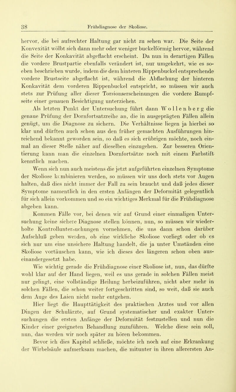 hervor, die bei aufrechter Haltung gar nicht zu sehen war. Die Seite der Konvexität wölbt sich dann mehr oder weniger buckelförmig hervor, während die Seite der Konkavität abgeflacht erscheint. Da nun in derartigen Fällen die vordere Brustpartie ebenfalls verändert ist, nur umgekehrt, wie es so* eben beschrieben wurde, indem die dem hinteren Rippenbuckel entsprechende vordere Brustseite abgeflacht ist, während die Abflachung der hinteren Konkavität dem vorderen Rippenbuckel entspricht, so müssen wir auch stets zur Prüfung aller dieser Torsionserscheinungen die vordere Rumpf- seite einer genauen Besichtigung unterziehen. Als letzten Punkt der Untersuchung führt dann Wollenberg die genaue Prüfung der Dornfortsatzreihe an, die in ausgeprägten Fällen allein genügt, um die Diagnose zu sichern. Die Verhältnisse liegen ja hierbei so klar und dürften auch schon aus den früher gemachten Ausführungen hin- reichend bekannt geworden sein, so daß es sich erübrigen möchte, noch ein- mal an dieser Stelle näher auf dieselben einzugehen. Zur besseren Orien- tierung kann man die einzelnen Dornfortsätze noch mit einem Farbstift kenntlich machen. Wenn sich nun auch meistens die jetzt auf geführten einzelnen Symptome der Skoliose kcmbinieren werden, so müssen wir uns doch stets vor Augen halten, daß dies nicht immer der Fall zu sein braucht und daß jedes dieser Symptome namentlich in den ersten Anfängen der Deformität gelegentlich für sich allein Vorkommen und so ein wichtiges Merkmal für die Frühdiagnose abgeben kann. Kommen Fälle vor, bei denen wir auf Grund einer einmaligen Unter- suchung keine sichere Diagnose stellen können, nun, so müssen wir wieder- holte Kontrollunterüuchungen vornehmen, die uns dann schon darüber Aufschluß geben werden, ob eine wirkliche Skoliose vorliegt oder ob es sich nur um eine unsichere Haltung handelt, die ja unter Umständen eine Skoliose Vortäuschen kann, wie ich dieses des längeren schon oben aus- einandergesetzt habe. Wie wichtig gerade die Frühdiagnose einer Skoliose ist, nun, das dürfte wohl klar auf der Hand liegen, weil es uns gerade in solchen Fällen meist nur gelingt, eine vollständige Heilung herbeizuführen, nicht aber mehr in solchen Fällen, die schon weiter fortgeschritten sind, so weit, daß sie auch dem Auge des Laien nicht mehr entgehen. Hier liegt die Haupttätigkeit des praktischen Arztes und vor allen Dingen der Schulärzte, auf Grund systematischer und exakter Unter- suchungen die ersten Anfänge der Deformität festzustellen und nun die Kinder einer geeigneten Behandlung zuzuführen. Welche diese sein soll, nun, das werden wir noch später zu hören bekommen. Bevor ich dies Kapitel schließe, möchte ich noch auf eine Erkrankung der Wirbelsäule aufmerksam machen, die mitunter in ihren allerersten An-