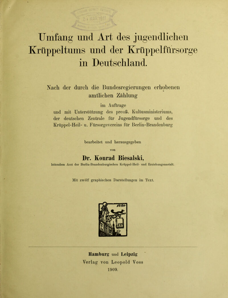 Umfang und Art des jugendlichen Krüppeltums und der Krüppelfürsorge in Deutschland. Nach der durch die Bundesregierungen erhobenen amtlichen Zählung im Aufträge und mit Unterstützung des preuß. Kultusministeriums, der deutschen Zentrale für Jugendfürsorge und des Krüppel-Heil- u. Fürsorgevereins für Berlin-Brandenburg bearbeitet und kerausgegeben von Dr. Konrad Biesalski, leitendem Arzt der Berlin-Brandenburgischen Krüppel-Heil- und Erziehungsanstalt. Mit zwölf graphischen Darstellungen im Text. Hamburg und Leipzig Verlag von Leopold Voss 1909.