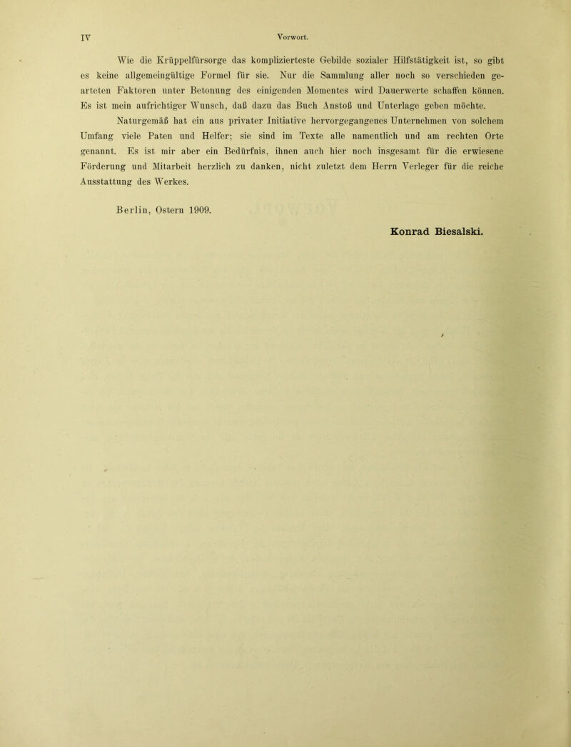 Wie die Krüppelfürsorge das komplizierteste Gebilde sozialer Hilfstätigkeit ist, so gibt es keine allgemeingültige Formel für sie. Nur die Sammlung aller noch so verschieden ge- arteten Faktoren unter Betonung des einigenden Momentes wird Dauerwerte schaffen können. Es ist mein aufrichtiger Wunsch, daß dazu das Buch Anstoß und Unterlage geben möchte. Naturgemäß hat ein aus privater Initiative hervorgegangenes Unternehmen von solchem Umfang viele Paten und Helfer; sie sind im Texte alle namentlich und am rechten Orte genannt. Es ist mir aber ein Bedürfnis, ihnen auch hier noch insgesamt für die erwiesene Förderung und Mitarbeit herzlich zu danken, nicht zuletzt dem Herrn Verleger für die reiche Ausstattung des Werkes. Berlin, Ostern 1909. Konrad Biesalski.
