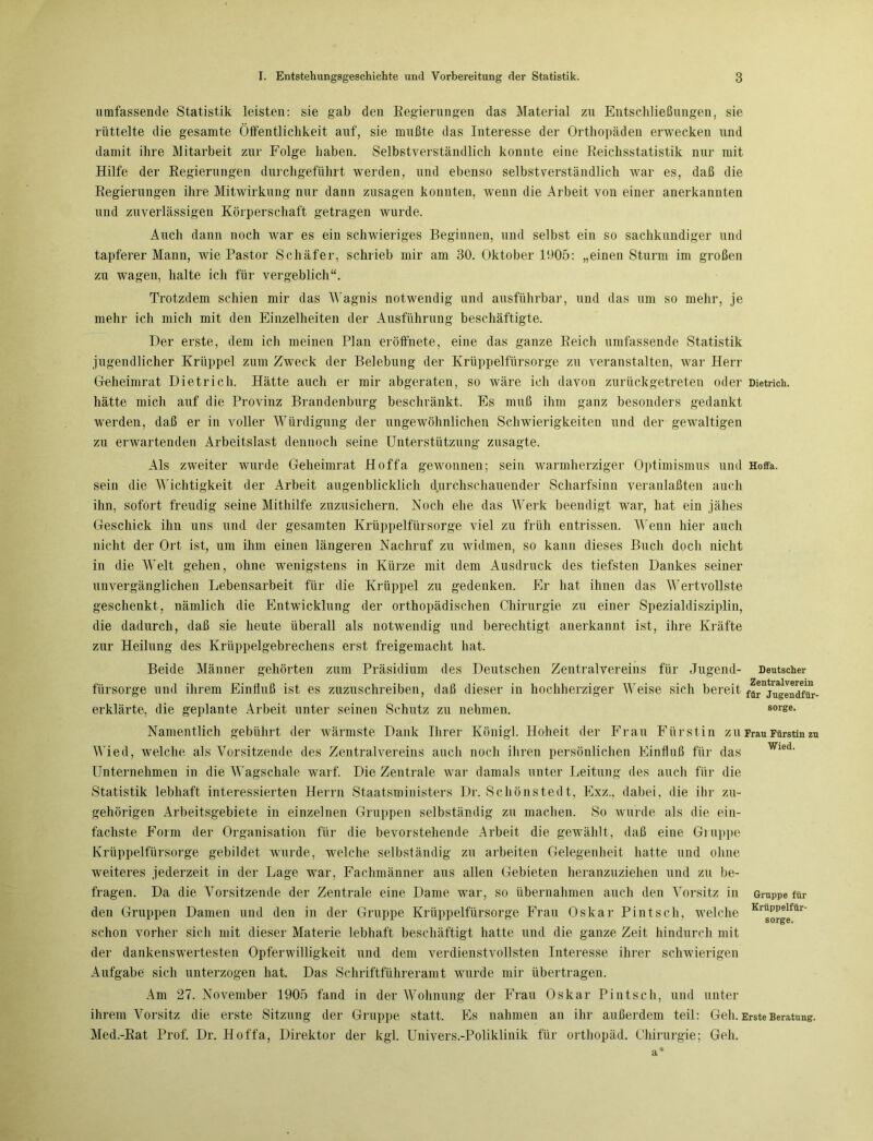umfassende Statistik leisten: sie gab den Regierungen das Material zu Entschließungen, sie rüttelte die gesamte Öffentlichkeit auf, sie mußte das Interesse der Orthopäden erwecken und damit ihre Mitarbeit zur Folge haben. Selbstverständlich konnte eine Reichsstatistik nur mit Hilfe der Regierungen durchgeführt werden, und ebenso selbstverständlich war es, daß die Regierungen ihre Mitwirkung nur dann Zusagen konnten, wenn die Arbeit von einer anerkannten und zuverlässigen Körperschaft getragen wurde. Auch dann noch war es ein schwieriges Beginnen, und selbst ein so sachkundiger und tapferer Mann, wie Pastor Schäfer, schrieb mir am 30. Oktober 1905: „einen Sturm im großen zu wagen, halte ich für vergeblich“. Trotzdem schien mir das Wagnis notwendig und ausführbar, und das um so mehr, je mehr ich mich mit den Einzelheiten der Ausführung beschäftigte. Der erste, dem ich meinen Plan eröffnete, eine das ganze Reich umfassende Statistik jugendlicher Krüppel zum Zweck der Belebung der Krüppelfürsorge zu veranstalten, war Herr Geheimrat Dietrich. Hätte auch er mir abgeraten, so wäre ich davon zurückgetreten oder Dietrich, hätte mich auf die Provinz Brandenburg beschränkt. Es muß ihm ganz besonders gedankt werden, daß er in voller Würdigung der ungewöhnlichen Schwierigkeiten und der gewaltigen zu erwartenden Arbeitslast dennoch seine Unterstützung zusagte. Als zweiter wurde Geheimrat Hoffa gewonnen; sein warmherziger Optimismus und Hoffa. sein die Wichtigkeit der Arbeit augenblicklich durchschauender Scharfsinn veranlaßten auch ihn, sofort freudig seine Mithilfe zuzusichern. Noch ehe das Werk beendigt war, hat ein jähes Geschick ihn uns und der gesamten Krüppelfürsorge viel zu früh entrissen. Wenn hier auch nicht der Ort ist, um ihm einen längeren Nachruf zu widmen, so kann dieses Buch doch nicht in die Welt gehen, ohne wenigstens in Kürze mit dem Ausdruck des tiefsten Dankes seiner unvergänglichen Lebensarbeit für die Krüppel zu gedenken. Er hat ihnen das Wertvollste geschenkt, nämlich die Entwicklung der orthopädischen Chirurgie zu einer Spezialdisziplin, die dadurch, daß sie heute überall als notwendig und berechtigt anerkannt ist, ihre Kräfte zur Heilung des Krüppelgebrechens erst freigemacht hat. Beide Männer gehörten zum Präsidium des Deutschen Zentralvereins für Jugend- Deutscher fürsorge und ihrem Einfluß ist es zuzuschreiben, daß dieser in hochherziger Weise sich bereit fa^ju^endfür- erklärte, die geplante Arbeit unter seinen Schutz zu nehmen. 80rse> Namentlich gebührt der wärmste Dank Ihrer Königl. Hoheit der Frau Fürstin zu Frau Fürstin zu Wied, welche als Vorsitzende des Zentralvereins auch noch ihren persönlichen Einfluß für das Unternehmen in die Wagschale warf. Die Zentrale war damals unter Leitung des auch für die Statistik lebhaft interessierten Herrn Staatsministers Dr. Schönstedt, Exz., dabei, die ihr zu- gehörigen Arbeitsgebiete in einzelnen Gruppen selbständig zu machen. So wurde als die ein- fachste Form der Organisation für die bevorstehende Arbeit die gewählt, daß eine Gruppe Krüppelfürsorge gebildet wurde, welche selbständig zu arbeiten Gelegenheit hatte und ohne weiteres jederzeit in der Lage war, Fachmänner aus allen Gebieten heranzuziehen und zu be- fragen. Da die Vorsitzende der Zentrale eine Dame war, so übernahmen auch den Vorsitz in den Gruppen Damen und den in der Gruppe Krüppelfürsorge Frau Oskar Pint sch, welche schon vorher sich mit dieser Materie lebhaft beschäftigt hatte und die ganze Zeit hindurch mit der dankenswertesten Opferwilligkeit und dem verdienstvollsten Interesse ihrer schwierigen Aufgabe sich unterzogen hat. Das Schriftführeramt wurde mir übertragen. Am 27. November 1905 fand in der Wohnung der Frau Oskar Pintsch, und unter ihrem Vorsitz die erste Sitzung der Gruppe statt. Es nahmen an ihr außerdem teil: Geh. Erste Beratung. Med.-Rat Prof. Dr. Hoffa, Direktor der kgl. Univers.-Poliklinik für orthopäd. Chirurgie; Geh. Wied. Gruppe für Krüppelfür- sorge.