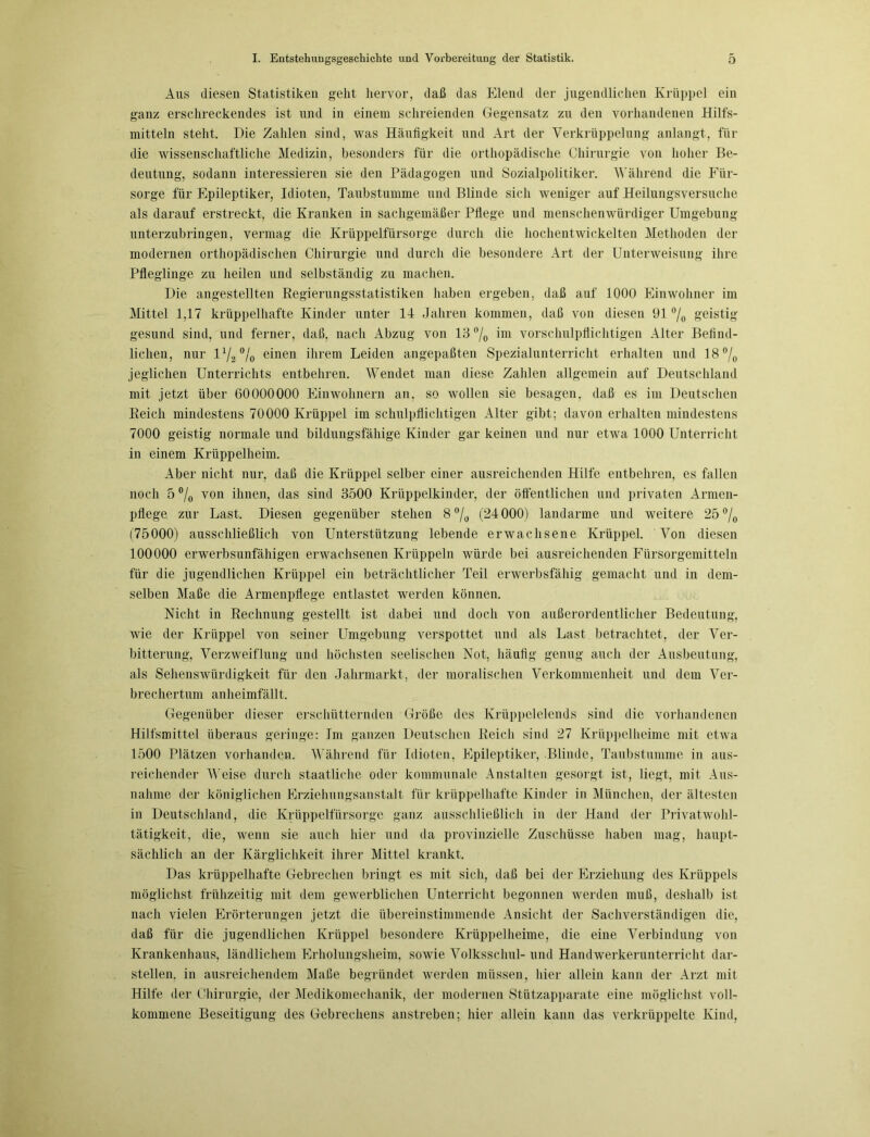 Aus diesen Statistiken geht hervor, daß das Elend der jugendlichen Krüppel ein ganz erschreckendes ist und in einem schreienden Gegensatz zu den vorhandenen Hilfs- mitteln steht. Die Zahlen sind, was Häufigkeit und Art der Verkrüppelung anlangt, für die wissenschaftliche Medizin, besonders für die orthopädische Chirurgie von hoher Be- deutung, sodann interessieren sie den Pädagogen und Sozialpolitiker. Während die Für- sorge für Epileptiker, Idioten, Taubstumme und Blinde sich weniger auf Heilungsversuche als darauf erstreckt, die Kranken in sachgemäßer Pflege und menschenwürdiger Umgebung unterzubringen, vermag die Krüppelfürsorge durch die hochentwickelten Methoden der modernen orthopädischen Chirurgie und durch die besondere Art der Unterweisung ihre Pfleglinge zu heilen und selbständig zu machen. Die angestellten Regierungsstatistiken haben ergeben, daß auf 1000 Einwohner im Mittel 1,17 krüppelhafte Kinder unter 14 Jahren kommen, daß von diesen 91 °/0 geistig gesund sind, und ferner, daß, nach Abzug von 13 °/o ™ vorschulpflichtigen Alter Befind- lichen, nur 172% einen ihrem Leiden angepaßten Spezialunterricht erhalten und 18 °/0 jeglichen Unterrichts entbehren. Wendet man diese Zahlen allgemein auf Deutschland mit jetzt über 60000000 Einwohnern an, so wollen sie besagen, daß es im Deutschen Reich mindestens 70000 Krüppel im schulpflichtigen Alter gibt; davon erhalten mindestens 7000 geistig normale und bildungsfähige Kinder gar keinen und nur etwa 1000 Unterricht in einem Krüppelheim. Aber nicht nur, daß die Krüppel selber einer ausreichenden Hilfe entbehren, es fallen noch 5°/0 von ihnen, das sind 3500 Krüppelkinder, der öffentlichen und privaten Armen- pflege zur Last. Diesen gegenüber stehen 8 °/0 (24000) landarme und weitere 25 °/0 (75000) ausschließlich von Unterstützung lebende erwachsene Krüppel. Von diesen 100000 erwerbsunfähigen erwachsenen Krüppeln würde bei ausreichenden Fürsorgemitteln für die jugendlichen Krüppel ein beträchtlicher Teil erwerbsfähig gemacht und in dem- selben Maße die Armenpflege entlastet werden können. Nicht in Rechnung gestellt ist dabei und doch von außerordentlicher Bedeutung, wie der Krüppel von seiner Umgebung verspottet und als Last betrachtet, der Ver- bitterung, Verzweiflung und höchsten seelischen Not, häufig genug auch der Ausbeutung, als Sehenswürdigkeit für den Jahrmarkt, der moralischen Verkommenheit und dem Ver- brechertum an heimfällt. Gegenüber dieser erschütternden Größe des Krüppelelends sind die vorhandenen Hilfsmittel überaus geringe: Im ganzen Deutschen Reich sind 27 Krüppelheime mit etwa 1500 Plätzen vorhanden. Während für Idioten, Epileptiker, Blinde, Taubstumme in aus- reichender Weise durch staatliche oder kommunale Anstalten gesorgt ist, liegt, mit Aus- nahme der königlichen Erziehungsanstalt für krüppelhafte Kinder in München, der ältesten in Deutschland, die Krüppelfürsorge ganz ausschließlich in der Hand der Privatwohl- tätigkeit, die, wenn sie auch hier und da provinzielle Zuschüsse haben mag, haupt- sächlich an der Kärglichkeit ihrer Mittel krankt. Das krüppelhafte Gebrechen bringt es mit sich, daß bei der Erziehung des Krüppels möglichst frühzeitig mit dem gewerblichen Unterricht begonnen werden muß, deshalb ist nach vielen Erörterungen jetzt die übereinstimmende Ansicht der Sachverständigen die, daß für die jugendlichen Krüppel besondere Krüppelheime, die eine Verbindung von Krankenhaus, ländlichem Erholungsheim, sowie Volksschul- und Handwerkerunterricht dar- stellen, in ausreichendem Maße begründet werden müssen, hier allein kann der Arzt mit Hilfe der Chirurgie, der Medikomechanik, der modernen Stützapparate eine möglichst voll- kommene Beseitigung des Gebrechens anstreben; hier allein kann das verkrüppelte Kind,