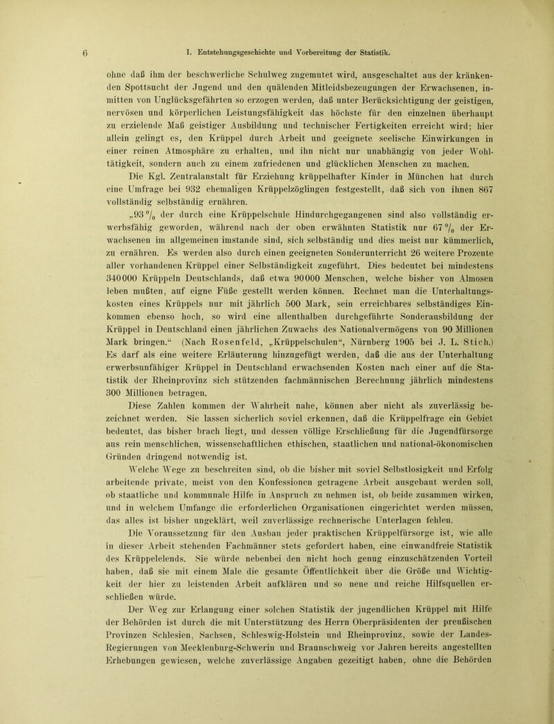 ohne daß ihm der beschwerliche Schulweg zugemutet wird, ausgeschaltet aus der kränken- den Spottsucht der Jugend und den quälenden Mitleidsbezeugungen der Erwachsenen, in- mitten von Unglücksgefährten so erzogen werden, daß unter Berücksichtigung der geistigen, nervösen und körperlichen Leistungsfähigkeit das höchste für den einzelnen überhaupt zu erzielende Maß geistiger Ausbildung und technischer Fertigkeiten erreicht wird; hier allein gelingt es, den Krüppel durch Arbeit und geeignete seelische Einwirkungen in einer reinen Atmosphäre zu erhalten, und ihn nicht nur unabhängig von jeder Wohl- tätigkeit, sondern auch zu einem zufriedenen und glücklichen Menschen zu machen. Die Kgl. Zentralanstalt für Erziehung krüppelhafter Kinder in München hat durch eine Umfrage bei 932 ehemaligen Krüppelzöglingen festgestellt, daß sich von ihnen 867 vollständig selbständig ernähren. „93°/o der durch eine Krüppelschule Hindurchgegangenen sind also vollständig er- werbsfähig geworden, während nach der oben erwähnten Statistik nur 67 °/0 der Er- wachsenen im allgemeinen imstande sind, sich selbständig und dies meist nur kümmerlich, zu ernähren. Es werden also durch einen geeigneten Sonderunterricht 26 weitere Prozente aller vorhandenen Krüppel einer Selbständigkeit zugeführt. Dies bedeutet bei mindestens 340000 Krüppeln Deutschlands, daß etwa 90000 Menschen, welche bisher von Almosen leben mußten, auf eigne Füße gestellt werden können. Kechnet man die Unterhaltungs- kosten eines Krüppels nur mit jährlich 500 Mark, sein erreichbares selbständiges Ein- kommen ebenso hoch, so wird eine allenthalben durchgeführte Sonderausbildung der Krüppel in Deutschland einen jährlichen Zuwachs des Nationalvermögens von 90 Millionen Mark bringen.“ (Nach Rosenfeld, „Krüppelschulen“, Nürnberg 1905 bei J. L. Stich.) Es darf als eine weitere Erläuterung hinzugefügt werden, daß die aus der Unterhaltung erwerbsunfähiger Krüppel in Deutschland erwachsenden Kosten nach einer auf die Sta- tistik der Rheinprovinz sich stützenden fachmännischen Berechnung jährlich mindestens 300 Millionen betragen. Diese Zahlen kommen der Wahrheit nahe, können aber nicht als zuverlässig be- zeichnet werden. Sie lassen sicherlich soviel erkennen, daß die Krüppelfrage ein Gebiet bedeutet, das bisher brach liegt, und dessen völlige Erschließung für die Jugendfürsorge aus rein menschlichen, wissenschaftlichen ethischen, staatlichen und national-ökonomischen Gründen dringend notwendig ist. Welche Wege zu beschreiten sind, ob die bisher mit soviel Selbstlosigkeit und Erfolg arbeitende private, meist von den Konfessionen getragene Arbeit ausgebaut werden soll, ob staatliche und kommunale Hilfe in Anspruch zu nehmen ist, ob beide zusammen wirken, und in welchem Umfange die erforderlichen Organisationen eingerichtet werden müssen, das alles ist bisher ungeklärt, weil zuverlässige rechnerische Unterlagen fehlen. Die Voraussetzung für den Ausbau jeder praktischen Krüppelfürsorge ist, wie alle in dieser Arbeit stehenden Fachmänner stets gefordert haben, eine einwandfreie Statistik des Krüppelelends. Sie würde nebenbei den nicht hoch genug einzuschätzenden Vorteil haben, daß sie mit einem Male die gesamte Öffentlichkeit über die Größe und Wichtig- keit der hier zu leistenden Arbeit aufklären und so neue und reiche Hilfsquellen er- schließen würde. Der Weg zur Erlangung einer solchen Statistik der jugendlichen Krüppel mit Hilfe der Behörden ist durch die mit Unterstützung des Herrn Oberpräsidenten der preußischen Provinzen Schlesien, Sachsen, Schleswig-Holstein und Rheinprovinz, sowie der Landes- Regierungen von Mecklenburg-Schwerin und Braunschweig vor Jahren bereits angestellten Erhebungen gewiesen, welche zuverlässige Angaben gezeitigt haben, ohne die Behörden