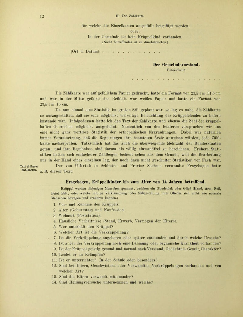 für welche die Einzelkarten ausgefüllt beigefügt werden oder: In der Gemeinde ist kein Krüppelkind vorhanden. (Nicht Zutreffendes ist zu durchstreichen.) (Ort u. Datum): Der Gemeinde Vorstand. Unterschrift: Text früherer Zahlkarten. Die Zählkarte war auf gelblichem Papier gedruckt, hatte ein Format von 23,5 cm: 31,5 cm und war in der Mitte gefalzt; das Beiblatt war weißes Papier und hatte ein Format von 23,5 cm : 15 cm. Da nun einmal eine Statistik im großen Stil geplant war, so lag es nahe, die Zählkarte so auszugestalten, daß sie eine möglichst vielseitige Beleuchtung des Krüppelelendes zu liefern imstande war. Infolgedessen hatte ich den Text der Zählkarte und ebenso die Zahl der krüppel- haften Gebrechen möglichst ausgedehnt. Namentlich von den letzteren versprachen wir uns eine nicht ganz wertlose Statistik der orthopädischen Erkrankungen. Dabei war natürlich immer Voraussetzung, daß die Regierungen ihre beamteten Ärzte anweisen würden, jede Zähl- karte nachzuprüfen. Tatsächlich hat das auch die überwiegende Mehrzahl der Bundesstaaten getan, und ihre Ergebnisse sind darum als völlig einwandfrei zu bezeichnen. Frühere Stati- stiken hatten sich einfacherer Zählbogen bedient schon aus dem Grunde, weil die Bearbeitung nur in der Hand eines einzelnen lag, der noch dazu nicht geschulter Statistiker von Fach war. Der von Ulbrich in Schlesien und Provinz Sachsen verwandte Fragebogen hatte z. B. diesen Text: Fragebogen, Krüppelkinder bis zum Alter von 14 Jahren betreffend. Krüppel werden diejenigen Menschen genannt, welchen ein Gliedstück oder Glied (Hand, Arm, Fuß, Bein) fehlt, oder welche infolge Verkrümmung oder Mißgestaltung ihrer Glieder sich nicht wie normale Menschen bewegen und ernähren können.) 1. Vor- und Zuname des Krüppels. 2. Alter (Geburtstag) und Konfession. 3. Wohnort (Poststation). 4. Häusliche Verhältnisse (Stand, Erwerb, Vermögen der Eltern). 5. Wer unterhält den Krüppel? 6. Welcher Art ist die Verkrüppelung? 7. Ist die Verkrüppelung angeboren oder später entstanden und durch welche Ursache? 8. Ist außer der Verkrüppelung noch eine Lähmung oder organische Krankheit vorhanden? 9. Ist der Krüppel geistig gesund und normal nach Verstand, Gedächtnis, Gemüt, Charakter? 10. Leidet er an Krämpfen? 11. Ist er unterrichtet? In der Schule oder besonders? 12. Sind bei Eltern, Geschwistern oder Verwandten Verkrüppelungen vorhanden und von welcher Art? 13. Sind die Eltern verwandt miteinander? 14. Sind Heilungsversuche unternommen und welche?