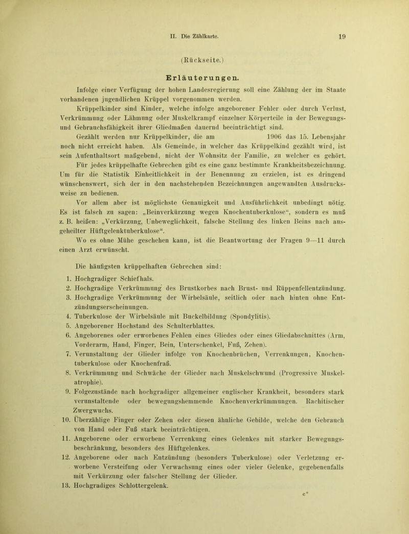 (Rückseite.) Erläuterungen. Infolge einer Verfügung der hohen Landesregierung soll eine Zählung der im Staate vorhandenen jugendlichen Krüppel vorgenommen werden. Krüppelkinder sind Kinder, welche infolge angeborener Fehler oder durch Verlust, Verkrümmung oder Lähmung oder Muskelkrampf einzelner Körperteile in der Bewegungs- und Gebrauchsfähigkeit ihrer Gliedmaßen dauernd beeinträchtigt sind. Gezählt werden nur Krüppelkinder, die am 1906 das 15. Lebensjahr noch nicht erreicht haben. Als Gemeinde, in welcher das Krüppelkind gezählt wird, ist sein Aufenthaltsort maßgebend, nicht der Wohnsitz der Familie, zu welcher es gehört. Für jedes krüppelhafte Gebrechen gibt es eine ganz bestimmte Krankheitsbezeichnung. Um für die Statistik Einheitlichkeit in der Benennung zu erzielen, ist es dringend wünschenswert, sich der in den nachstehenden Bezeichnungen angewandten Ausdrucks- weise zu bedienen. Vor allem aber ist möglichste Genauigkeit und Ausführlichkeit unbedingt nötig. Es ist falsch zu sagen: „Beinverkürzung wegen Knochentuberkulose“, sondern es muß z. B. heißen: „Verkürzung, Unbeweglichkeit, falsche Stellung des linken Beins nach aus- geheilter Hüftgelenktuberkulose“. Wo es ohne Mühe geschehen kann, ist die Beantwortung der Fragen 9—11 durch einen Arzt erwünscht. Die häufigsten krüppelhaften Gebrechen sind: 1. Hochgradiger Schiefhals. 2. Hochgradige Verkrümmung des Brustkorbes nach Brust- und Rüppenfellentzündung. 3. Hochgradige Verkrümmung der Wirbelsäule, seitlich oder nach hinten ohne Ent- zündungserscheinungen. 4. Tuberkulose der Wirbelsäule mit Buckelbildung (Spondylitis). 5. Angeborener Hochstand des Schulterblattes. 6. Angeborenes oder erworbenes Fehlen eines Gliedes oder eines Gliedabschnittes (Arm, Vorderarm, Hand, Finger, Bein, Unterschenkel, Fuß, Zehen). 7. Verunstaltung der Glieder infolge von Knochenbrüchen, Verrenkungen, Knochen- tuberkulose oder Knochenfraß. 8. Verkrümmung und Schwäche der Glieder nach Muskelschwund (Progressive Muskel- atrophie). 9. Folgezustände nach hochgradiger allgemeiner englischer Krankheit, besonders stark verunstaltende oder bewegungshemmende Knochenverkrümmungen. Rachitischer Zwergwuchs. 10. Überzählige Finger oder Zehen oder diesen ähnliche Gebilde, welche den Gebrauch von Hand oder Fuß stark beeinträchtigen. 11. Angeborene oder erworbene Verrenkung eines Gelenkes mit starker Bewegungs- beschränkung, besonders des Hüftgelenkes. 12. Angeborene oder nach Entzündung (besonders Tuberkulose) oder Verletzung er- worbene Versteifung oder Verwachsung eines oder vieler Gelenke, gegebenenfalls mit Verkürzung oder falscher Stellung der Glieder. 13. Hochgradiges Schlottergelenk.