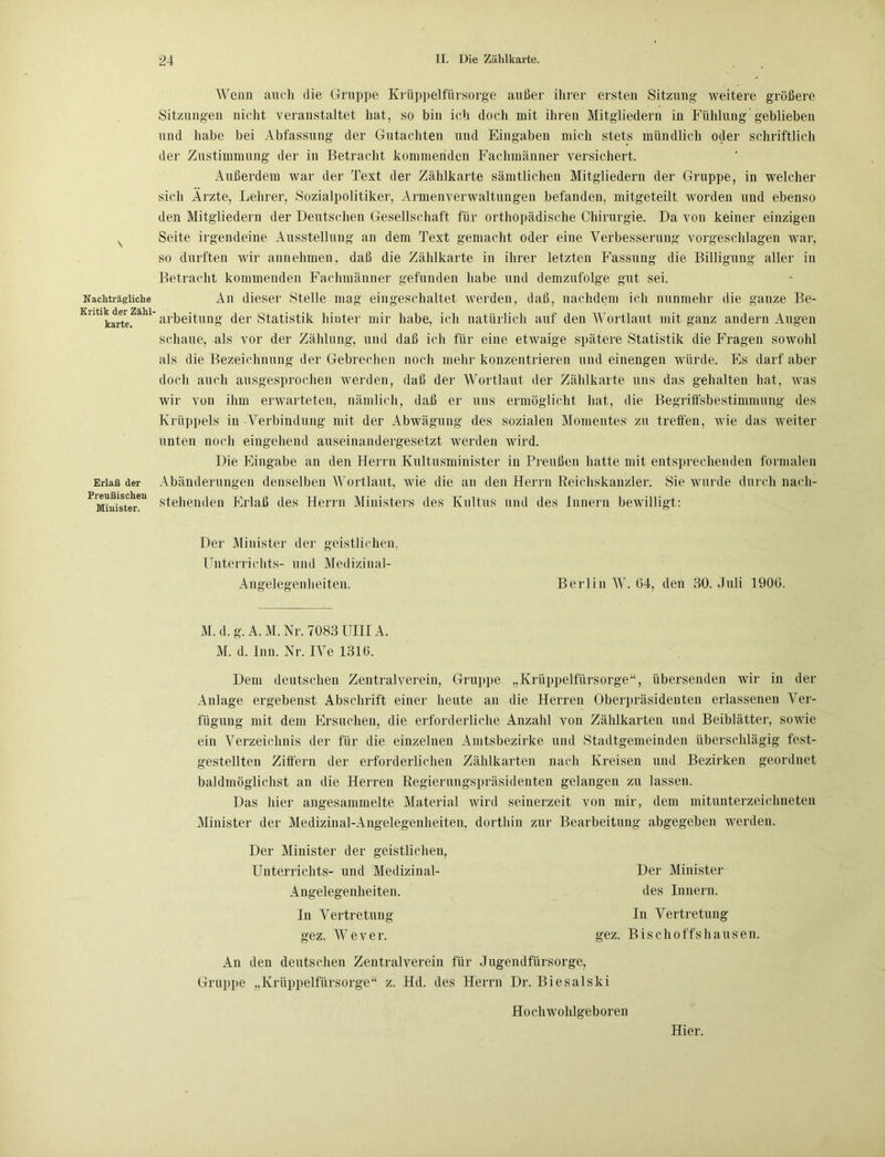 \ Nachträgliche Kritik der Zähl- karte. Erlaß der Preußischen Minister. Wenn auch die Gruppe Krüppelfürsorge außer ihrer ersten Sitzung weitere größere Sitzungen nicht veranstaltet hat, so bin ich doch mit ihren Mitgliedern in Fülilung geblieben und habe bei Abfassung der Gutachten und Eingaben mich stets mündlich oder schriftlich der Zustimmung der in Betracht kommenden Fachmänner versichert. Außerdem war der Text der Zählkarte sämtlichen Mitgliedern der Gruppe, in welcher sich Arzte, Lehrer, Sozialpolitiker, Armenverwaltungen befanden, mitgeteilt worden und ebenso den Mitgliedern der Deutschen Gesellschaft für orthopädische Chirurgie. Da von keiner einzigen Seite irgendeine Ausstellung an dem Text gemacht oder eine Verbesserung vorgeschlagen war, so durften wir annehmen, daß die Zählkarte in ihrer letzten Fassung die Billigung aller in Betracht kommenden Fachmänner gefunden habe und demzufolge gut sei. An dieser Stelle mag eingeschaltet werden, daß, nachdem ich nunmehr die ganze Be- arbeitung der Statistik hinter mir habe, ich natürlich auf den Wortlaut mit ganz andern Augen schaue, als vor der Zählung, und daß ich für eine etwaige spätere Statistik die Fragen sowohl als die Bezeichnung der Gebrechen noch mehr konzentrieren und einengen würde. Es darf aber doch auch ausgesprochen werden, daß der Wortlaut der Zählkarte uns das gehalten hat, was wir von ihm erwarteten, nämlich, daß er uns ermöglicht hat, die Begriffsbestimmung des Krüppels in -Verbindung mit der Abwägung des sozialen Momentes zu treffen, wie das weiter unten noch eingehend auseinandergesetzt werden wird. Die Eingabe an den Herrn Kultusminister in Preußen hatte mit entsprechenden formalen Abänderungen denselben Wortlaut, wie die an den Herrn Reichskanzler. Sie wurde durch nach- stehenden Erlaß des Herrn Ministers des Kultus und des Innern bewilligt: Der Minister der geistlichen, Unterrichts- und Medizinal- Angelegenheiten. Berlin AY. G4, den 30. Juli 1906. M. d. g. A. M. Nr. 7083 UIIIA. M. d. Inn. Nr. IVe 1316. Dem deutschen Zentralverein, Gruppe „Krüppelfürsorge“, übersenden wir in der Anlage ergebenst Abschrift einer heute an die Herren Oberpräsidenten erlassenen Arer- fügung mit dem Ersuchen, die erforderliche Anzahl von Zählkarten und Beiblätter, sowie ein Verzeichnis der für die einzelnen Amtsbezirke und Stadtgemeinden überschlägig fest- gestellten Ziffern der erforderlichen Zählkarten nach Kreisen und Bezirken geordnet baldmöglichst an die Herren Regierungspräsidenten gelangen zu lassen. Das hier angesammelte Material wird seinerzeit von mir, dem mitunterzeichneten Minister der Medizinal-Angelegenheiten, dorthin zur Bearbeitung abgegeben werden. Der Minister der geistlichen, Unterrichts- und Medizinal- Angelegenheiten. In Abtretung gez. AArever. Der Minister des Innern. In Vertretung gez. Bischoffshausen. An den deutschen Zentralverein für Jugendfürsorge, Gruppe „Krüppelfürsorge“ z. Hd. des Herrn Dr. Biesalski Hochwohlgeboren Hier.
