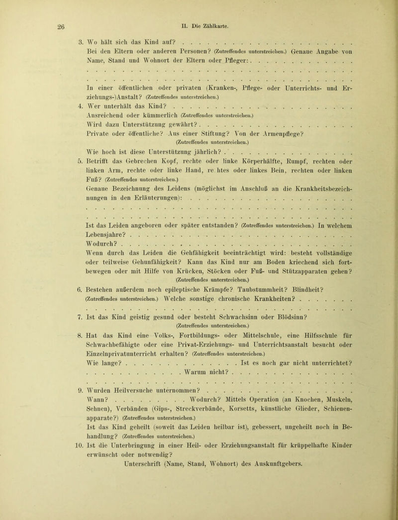 3. Wo hält sich das Kind auf? Bei den Eltern oder anderen Personen? (Zutreffendes unterstreichen.) Genaue Angabe von Name, Stand und Wohnort der Eltern oder Pfleger: Jn einer öffentlichen oder privaten (Kranken-, Pflege- oder Unterrichts- und Er- ziehungsanstalt? (Zutreffendes unterstreichen.) 4. Wer unterhält das Kind? Ausreichend oder kümmerlich (Zutreffendes unterstreichen.) Wird dazu Unterstützung gewährt? Private oder öffentliche? Aus einer Stiftung? Von der Armenpflege? (Zutreffendes unterstreichen.) Wie hoch ist diese Unterstützung jährlich? 5. Betrifft das Gebrechen Kopf, rechte oder linke Körperhälfte, Kumpf, rechten oder linken Arm, rechte oder linke Hand, re htes oder linkes Bein, rechten oder linken Fuß ? (Zutreffendes unterstreichen.) Genaue Bezeichnung des Leidens (möglichst im Anschluß an die Krankheitsbezeich- nungen in den Erläuterungen): Ist das Leiden angeboren oder später entstanden? (Zutreffendes unterstreichen.) In welchem Lebensjahre? Wodurch? Wenn durch das Leiden die Gehfähigkeit beeinträchtigt wird: besteht vollständige oder teilweise Gehunfähigkeit? Kann das Kind nur am Boden kriechend sich fort- bewegen oder mit Hilfe von Krücken, Stöcken oder Fuß- und Stützapparaten gehen? (Zutreffendes unterstreichen.) 6. Bestehen außerdem noch epileptische Krämpfe? Taubstummheit? Blindheit? (Zutreffendes unterstreichen.) Welche sonstige chronische Krankheiten? 7. Ist das Kind geistig gesund oder besteht Schwachsinn oder Blödsinn? (Zutreffendes unterstreichen.) 8. Hat das Kind eine Volks-, Fortbildungs- oder Mittelschule, eine Hilfsschule für Schwachbefähigte oder eine Privat-Erziehungs- und Unterrichtsanstalt besucht oder Einzelnprivatunterricht erhalten? (Zutreffendes unterstreichen.) Wie lange? Ist es noch gar nicht unterrichtet? Warum nicht? 9. Wurden Heilversuche unternommen? Wann? Wodurch? Mittels Operation (an Knochen, Muskeln, Sehnen), Verbänden (Gips-, Streckverbände, Korsetts, künstliche Glieder, Schienen- apparate?) (Zutreffendes unterstreichen.) Ist das Kind geheilt (soweit das Leiden heilbar ist), gebessert, ungeheilt noch in Be- handlung? (Zutreffendes unterstreichen.) 10. Ist die Unterbringung in einer Heil- oder Erziehungsanstalt für krüppelhafte Kinder erwünscht oder notwendig? Unterschrift (Name, Stand, Wohnort) des Auskunftgebers.