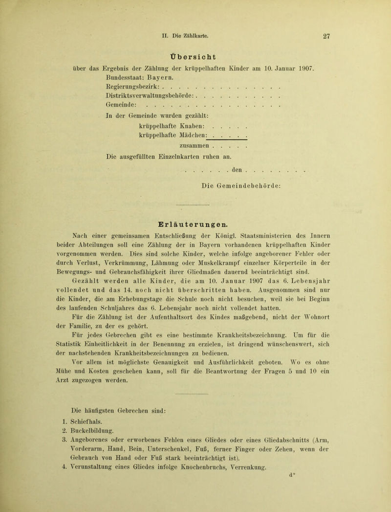 Übersicht über das Ergebnis der Zählung der krüppelhaften Kinder am 10. Januar 1907. Bundesstaat: Bayern. Regierungsbezirk: Distriktsverwaltungsbehörde: Gemeinde: In der Gemeinde wurden gezählt: krüppelhafte Knaben: krüppelhafte Mädchen: zusammen Die ausgefüllten Einzelnkarten ruhen an. den Die Gemeindebehörde: Erläuterungen. Nach einer gemeinsamen Entschließung der Königl. Staatsministerien des Innern beider Abteilungen soll eine Zählung der in Bayern vorhandenen krüppelhaften Kinder vorgenommen werden. Dies sind solche Kinder, welche infolge angeborener Fehler oder durch Verlust, Verkrümmung, Lähmung oder Muskelkrampf einzelner Körperteile in der Bewegungs- und Gebrauchsfähigkeit ihrer Gliedmaßen dauernd beeinträchtigt sind. Gezählt werden alle Kinder, die am 10. Januar 1907 das 6. Lebensjahr vollendet und das 14. noch nicht überschritten haben. Ausgenommen sind nur die Kinder, die am Erhebungstage die Schule noch nicht besuchen, weil sie bei Beginn des laufenden Schuljahres das 6. Lebensjahr noch nicht vollendet hatten. Für die Zählung ist der Aufenthaltsort des Kindes maßgebend, nicht der Wohnort der Familie, zu der es gehört. Für jedes Gebrechen gibt es eine bestimmte Krankheitsbezeichnung. Um für die Statistik Einheitlichkeit in der Benennung zu erzielen, ist dringend wünschenswert, sich der nachstehenden Krankheitsbezeichnungen zu bedienen. Vor allem ist möglichste Genauigkeit und Ausführlichkeit geboten. Wo es ohne Mühe und Kosten geschehen kann, soll für die Beantwortung der Fragen 5 und 10 ein Arzt zugezogen werden. Die häufigsten Gebrechen sind: 1. Schiefhals. 2. Buckelbildung. 3. Angeborenes oder erworbenes Fehlen eines Gliedes oder eines Gliedabschnitts (Arm, Vorderarm, Hand, Bein, Unterschenkel, Fuß, ferner Finger oder Zehen, wenn der Gebrauch von Hand oder Fuß stark beeinträchtigt ist). 4. Verunstaltung eines Gliedes infolge Knochenbruchs, Verrenkung. d*