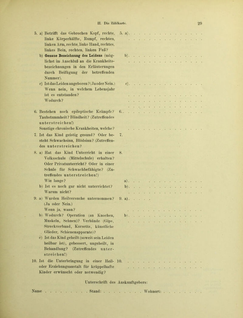 5. a) Betrifft das Gebrechen Kopf, rechte, 5. a) linke Körperhälfte, Rumpf, rechten, linken Arm, rechte, linke Hand, rechtes, linkes Bein, rechten, linken Fuß? b) Genaue Bezeichnung des Leidens (mög- b) liehst im Anschluß an die Krankheits- bezeichnungen in den Erläuterungen durch Beifügung der betreffenden Nummer). c) IstdasLeidenangeboren?(JaoderNein.) c) Wenn nein, in welchem Lebensjahr ist es entstanden? Wodurch ? 6. Bestehen noch epileptische Krämpfe? 6 Taubstummheit?Blindheit? (Zutreffendes unterstreichen!) Sonstige chronische Krankheiten, welche? .... 7. Ist das Kind geistig gesund? Oder be- 7. steht Schwachsinn, Blödsinn? (Zutreffen- des unterstreichen? 8. a) Hat das Kind Unterricht in einer 8. Volksschule (Mittelschule) erhalten? Oder Privatunterricht? Oder in einer Schule für Schwachbefähigte? (Zu- treffendes unterstreichen!) Wie lange? a). . . b) Ist es noch gar nicht unterrichtet? b). . . Warum nicht? .... 9. a) Wurden Heilversuche unternommen? 9. a). . . . (Ja oder Nein.) Wenn ja, wann? .... b) Wodurch? Operation (an Knochen, bl. . . . Muskeln, Sehnen)? Verbände (Gips, .... Streck verband, Korsetts, künstliche Glieder, Schienenapparate) ? c) Ist das Kind geheilt (soweit sein Leiden heilbar ist), gebessert, ungeheilt, in Behandlung? (Zutreffendes unter- streichen!) 10. Ist die Unterbringung in einer Heil- 10 oder Erziehungsanstalt für krüppelhafte .... Kinder erwünscht oder notwendig? Unterschrift des Auskunftgebers: Name Stand: Wohnort: