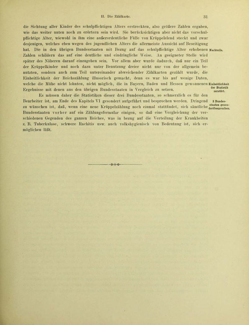 die Sichtung aller Kinder des schulpflichtigen Alters erstreckten, also größere Zahlen ergaben, wie das weiter unten noch zu erörtern sein wird. Sie berücksichtigen aber nicht das vorschul- pflichtige Alter, wiewohl in ihm eine außerordentliche Fülle von Krüppelelend steckt und zwar desjenigen, welches eben wegen des jugendlichen Alters die allermeiste Aussicht auf Beseitigung hat. Die in den übrigen Bundesstaaten mit Bezug auf das schulpflichtige Alter erhobenen Zahlen schildern das auf eine deutliche und eindringliche Weise. An geeigneter Stelle wird später des Näheren darauf einzugehen sein. Vor allem aber wurde dadurch, daß nur ein Teil der Krüppelkinder und noch dazu unter Benutzung dreier nicht nur von der allgemein be- nutzten, sondern auch zum Teil untereinander abweichender Zählkarten gezählt wurde, die Einheitlichkeit der Reichszählung illusorisch gemacht, denn es war bis auf wenige Daten, welche die Mühe nicht lohnten, nicht möglich, die in Bayern, Baden und Hessen gewonnenen Ergebnisse mit denen aus den übrigen Bundesstaaten in Vergleich zu setzen. Es müssen daher die Statistiken dieser drei Bundesstaaten, so schmerzlich es für den Bearbeiter ist, am Ende des Kapitels VI gesondert aufgeführt und besprochen werden. Dringend zu wünschen ist, daß, wenn eine neue Krüppelzählung noch einmal stattfindet, sich sämtliche Bundesstaaten vorher auf ein Zählungsformular einigen, so daß eine Vergleichung der ver- schiedenen Gegenden des ganzen Reiches, was in bezug auf die Verteilung der Krankheiten z. B. Tuberkulose, schwere Rachitis usw. auch volkshygienisch von Bedeutung ist, sich er- möglichen läßt. Nachteile. Einheitlichkeit der Statistik zerstört. 3 Bundes- staaten geson- dertbesprochen.