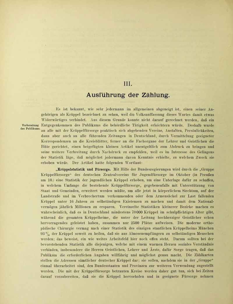 Ausführung der Zählung. Es ist bekannt, wie sehr jedermann im allgemeinen abgeneigt ist, einen seiner An- gehörigen als Krüppel bezeichnet zu sehen, weil die Volksanffassnng dieses Wortes damit etwas Widerwärtiges verbindet. Aus diesem Grunde konnte nicht darauf gerechnet werden, daß ein Vorbereitung Entgegenkommen des Publikums die behördliche Tätigkeit erleichtern würde. Deshalb wurde Publikums. ^ ape mit der Krüppelfürsorge praktisch sich abgebenden Vereine, Anstalten, Persönlichkeiten, dann aber auch an alle führenden Zeitungen in Deutschland, durch Vermittelung geeigneter Korrespondenzen an die Kreisblätter, ferner an die Fachorgane der Lehrer und Geistlichen die Bitte gerichtet, einen beigefügten kleinen Artikel unentgeltlich zum Abdruck zu bringen und seine weitere Verbreitung durch Nachdruck zu empfehlen, weil es im Interesse des Gelingens der Statistik läge, daß möglichst jedermann davon Kenntnis erhielte, zu welchem Zweck sie erhoben würde. Der Artikel hatte folgenden Wortlaut: „Krüppelstatistik und Fürsorge. Mit Hilfe der Bundesregierungen wird durch die „Gruppe Krüppelfürsorge“ des deutschen Zentralvereins für Jugendfürsorge im Oktober (in Preußen am 10.) eine Statistik der jugendlichen Krüppel erhoben, um eine Unterlage dafür zu schaffen, in welchem Umfange die bestehende Krüppelfürsorge, gegebenenfalls mit Unterstützung von Staat und Gemeinden, erweitert werden müßte, um alle jetzt in körperlichem Siechtum, auf der Landstraße und im Verbrechertum verkommenden oder dem Armensäckel zur Last fallenden Krüppel unter 16 Jahren zu selbständigen Existenzen zu machen und damit dem National- vermögen jährlich Millionen zu ersparen. Vereinzelte Statistiken kleinerer Bezirke machen es wahrscheinlich, daß es in Deutschland mindestens 70000 Krüppel im schulpflichtigen Alter gibt, während die gesamten Krüppelheime, die unter der Leitung hochherziger Geistlicher schon hervorragendes geleistet haben, zusammen nur 2500 Plätze aufweisen. Die moderne ortho- pädische Chirurgie vermag nach einer Statistik des einzigen staatlichen Krüppelheims München 93 °lo der Krüppel soweit zu heilen, daß sie aus Almosenempfängern zu selbständigen Menschen werden; das beweist, ein wie weites Arbeitsfeld hier noch offen steht. Darum sollten bei der bevorstehenden Statistik alle diejenigen, welche mit einem warmen Herzen soziales Verständnis verbinden, insbesondere die Herren Geistlichen, Lehrer und Ärzte, dafür Sorge tragen, daß das Publikum die erforderlichen Angaben willfährig und möglichst genau macht. Die Zählkarten stellen die Adressen sämtlicher deutscher Krüppel dar; sie sollen, nachdem sie in der „Gruppe“ einmal überarbeitet sind, den Bundesstaaten und Provinzen zur weiteren Verwendung zugestellt werden. Die mit der Krüppelfürsorge betrauten Kreise werden daher gut tun, sich bei Zeiten darauf vorzubereiten, daß sie die Krüppel hervorholen und in geeignete Fürsorge nehmen
