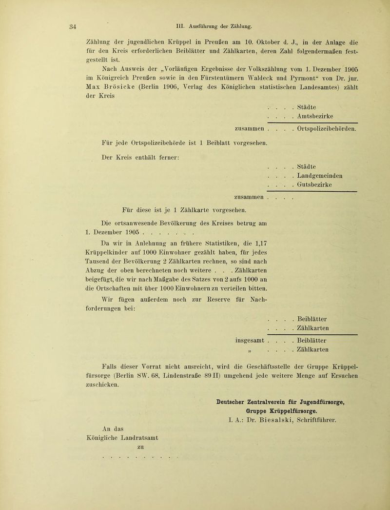 Zählung der jugendliehen Krüppel in Preußen am 10. Oktober d. J., in der Anlage die für den Kreis erforderlichen Beiblätter und Zählkarten, deren Zahl folgendermaßen fest- gestellt ist. Nach Ausweis der „Vorläufigen Ergebnisse der Volkszählung vom 1. Dezember 1905 im Königreich Preußen sowie in den Fürstentümern Waldeck und Pyrmont“ von Dr. jur. Max Brösicke (Berlin 1906, Verlag des Königlichen statistischen Landesamtes) zählt der Kreis . . . . Städte . . . . Amtsbezirke zusammen .... Ortspolizeibehörden. Für jede Ortspolizeibehörde ist 1 Beiblatt vorgesehen. Der Kreis enthält ferner: . . . . Städte . . . . Landgemeinden . . . . Gutsbezirke zusammen .... Für diese ist je 1 Zählkarte vorgesehen. Die ortsanwesende Bevölkerung des Kreises betrug am 1. Dezember 1905 Da wir in Anlehnung an frühere Statistiken, die 1,17 Krüppelkinder auf 1000 Einwohner gezählt haben, für jedes Tausend der Bevölkerung 2 Zählkarten rechnen, so sind nach Abzug der oben berechneten noch weitere . . . Zählkarten beigefügt, die wir nach Maßgabe des Satzes von 2 aufs 1000 an die Ortschaften mit über 1000 Einwohnern zu verteilen bitten. Wir fügen außerdem noch zur Reserve für Nach- forderungen bei: . . . . Beiblätter . . . . Zählkarten insgesamt .... Beiblätter „ .... Zählkarten Falls dieser Vorrat nicht ausreicht, wird die Geschäftsstelle der Gruppe Krüppel- fürsorge (Berlin SW. 68, Lindenstraße 8911) umgehend jede weitere Menge auf Ersuchen zuschicken. An das Königliche Landratsamt Deutscher Zentralverein für Jugendfürsorge, Gruppe Krüppelfürsorge. I. A.: Dr. Biesalski, Schriftführer. zu