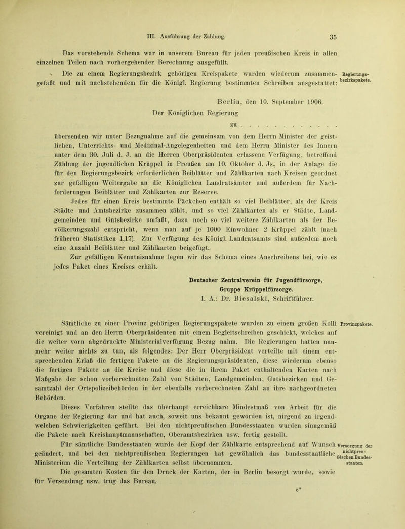 Das vorstehende Schema war in unserem Bureau für jeden preußischen Kreis in allen einzelnen Teilen nach vorhergehender Berechnung ausgefüllt. % Die zu einem Regierungsbezirk gehörigen Kreispakete wurden wiederum zusammen- Regierungs- gefaßt und mit nachstehendem für die Königl. Regierung bestimmten Schreiben ansgestattet: bezirkspakete' Berlin, den 10. September 1906. Der Königlichen Regierung zu übersenden wir unter Bezugnahme auf die gemeinsam von dem Herrn Minister der geist- lichen, Unterrichts- und Medizinal-Angelegenheiten und dem Herrn Minister des Innern unter dem 30. Juli d. J. an die Herren Oberpräsidenten erlassene Verfügung, betreffend Zählung der jugendlichen Krüppel in Preußen am 10. Oktober d. Js., in der Anlage die für den Regierungsbezirk erforderlichen Beiblätter und Zählkarten nach Kreisen geordnet zur gefälligen Weitergabe an die Königlichen Landratsämter und außerdem für Nach- forderungen Beiblätter und Zählkarten zur Reserve. Jedes für einen Kreis bestimmte Päckchen enthält so viel Beiblätter, als der Kreis Städte und Amtsbezirke zusammen zählt, und so viel Zählkarten als er Städte, Land- gemeinden und Gutsbezirke umfaßt, dazu noch so viel weitere Zählkarten als der Be- völkerungszahl entspricht, wenn man auf je 1000 Einwohner 2 Krüppel zählt (nach früheren Statistiken 1,17). Zur Verfügung des König]. Landratsamts sind außerdem noch eine Anzahl Beiblätter und Zählkarten beigefügt. Zur gefälligen Kenntnisnahme legen wir das Schema eines Anschreibens bei, wie es jedes Paket eines Kreises erhält. Deutscher Zentralverein für Jugendfürsorge, Gruppe Krüppelfürsorge. I. A.: Dr. Biesalski, Schriftführer. Sämtliche zu einer Provinz gehörigen Regierungspakete wurden zu einem großen Kolli Provinzpakete, vereinigt und an den Herrn Oberpräsidenten mit einem Begleitschreiben geschickt, welches auf die weiter vorn abgedruckte Ministerialverfügung Bezug nahm. Die Regierungen hatten nun- mehr weiter nichts zu tun, als folgendes: Der Herr Oberpräsident verteilte mit einem ent- sprechenden Erlaß die fertigen Pakete an die Regierungspräsidenten, diese wiederum ebenso die fertigen Pakete an die Kreise und diese die in ihrem Paket enthaltenden Karten nach Maßgabe der schon vorberechneten Zahl von Städten, Landgemeinden, Gutsbezirken und Ge- samtzahl der Ortspolizeibehörden in der ebenfalls vorberechneten Zahl an ihre nachgeordneten Behörden. Dieses Verfahren stellte das überhaupt erreichbare Mindestmaß von Arbeit für die Organe der Regierung dar und hat auch, soweit uns bekannt geworden ist, nirgend zu irgend- welchen Schwierigkeiten geführt. Bei den nichtpreußischen Bundesstaaten wurden sinngemäß die Pakete nach Kreishauptmannschaften, Oberamtsbezirken usw. fertig gestellt. Für sämtliche Bundesstaaten wurde der Kopf der Zählkarte entsprechend auf Wunsch Versorgung der geändert, und bei den nichtpreußischen Regierungen hat gewöhnlich das bundesstaatliche ßi^1hcgh^r®“jes Ministerium die Verteilung der Zählkarten selbst übernommen. Staaten. Die gesamten Kosten für den Druck der Karten, der in Berlin besorgt wurde, sowie für Versendung usw. trug das Bureau.