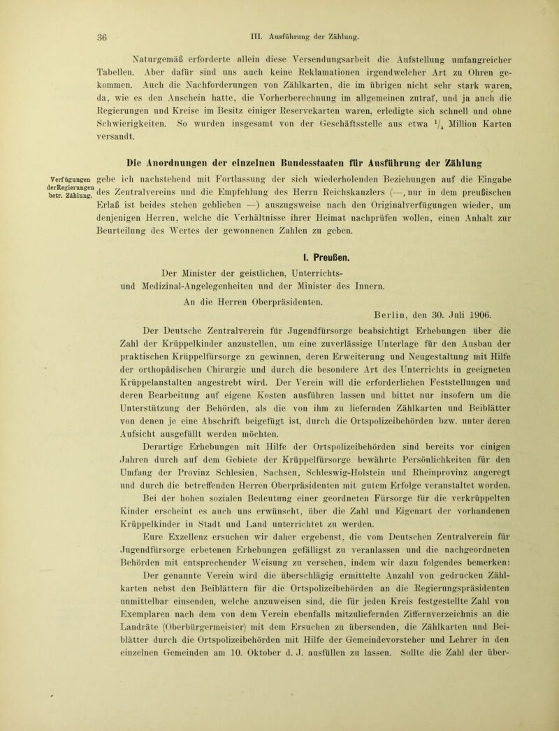 Verfügungen derRegierungen betr. Zählung. Naturgemäß erforderte allein diese Versendungsarbeit die Aufstellung umfangreicher Tabellen. Aber dafür sind uns auch keine Reklamationen irgendwelcher Art zu Ohren ge- kommen. Auch die Nachforderungen von Zählkarten, die im übrigen nicht sehr stark waren, da, wie es den Anschein hatte, die Yorherberechnung im allgemeinen zutraf, und ja auch die Regierungen und Kreise im Besitz einiger Reservekarten waren, erledigte sich schnell und ohne Schwierigkeiten. So wurden insgesamt von der Geschäftsstelle aus etwa 1/i Million Karten versandt. Die Anordnungen der einzelnen Bundesstaaten für Ausführung der Zählung gebe ich nachstehend mit Fortlassung der sich wiederholenden Beziehungen auf die Eingabe des Zentralvereins und die Empfehlung des Herrn Reichskanzlers (—, nur in dem preußischen Erlaß ist beides stehen geblieben —) auszugsweise nach den Originalverfügungen wieder, um denjenigen Herren, welche die Verhältnisse ihrer Heimat nachprüfen wollen, einen Anhalt zur Beurteilung des Wertes der gewonnenen Zahlen zu geben. I. Preußen. Der Minister der geistlichen, Unterrichts- und Medizinal-Angelegenheiten und der Minister des Innern. An die Herren Oberpräsidenten. Berlin, den 30. Juli 1906. Der Deutsche Zentralverein für Jugendfürsorge beabsichtigt Erhebungen über die Zahl der Krüppelkinder anzustellen, um eine zuverlässige Unterlage für den Ausbau der praktischen Krüppelfürsorge zu gewinnen, deren Erweiterung und Neugestaltung mit Hilfe der orthopädischen Chirurgie und durch die besondere Art des Unterrichts in geeigneten Krüppelanstalten angestrebt wird. Der Verein will die erforderlichen Feststellungen und deren Bearbeitung auf eigene Kosten ausführen lassen und bittet nur insofern um die Unterstützung der Behörden, als die von ihm zu liefernden Zählkarten und Beiblätter von denen je eine Abschrift beigefügt ist, durch die Ortspolizeibehörden bzw. unter deren Aufsicht ausgefüllt werden möchten. Derartige Erhebungen mit Hilfe der Ortspolizeibehörden sind bereits vor einigen Jahren durch auf dem Gebiete der Krüppelfürsorge bewährte Persönlichkeiten für den Umfang der Provinz Schlesien, Sachsen. Schleswig-Holstein und Rheinprovinz angeregt und durch die betreifenden Herren Oberpräsidenten mit gutem Erfolge veranstaltet worden. Bei der hohen sozialen Bedeutung einer geordneten Fürsorge für die verkrüppelten Kinder erscheint es auch uns erwünscht, über die Zahl und Eigenart der vorhandenen Krüppelkinder in Stadt und Land unterrichtet zu werden. Eure Exzellenz ersuchen wir daher ergebenst, die vom Deutschen Zentralverein für Jugendfürsorge erbetenen Erhebungen gefälligst zu veranlassen und die nachgeordneten Behörden mit entsprechender Weisung zu versehen, indem wir dazu folgendes bemerken: Der genannte Verein wird die überschlägig ermittelte Anzahl von gedrucken Zähl- karten nebst den Beiblättern für die Ortspolizeibehörden an die Regierungspräsidenten unmittelbar einsenden, welche anzuweisen sind, die für jeden Kreis festgestellte Zahl von Exemplaren nach dem von dem Verein ebenfalls mitzuliefernden Ziffernverzeichnis an die Landräte (Oberbürgermeister) mit dem Ersuchen zu übersenden, die Zählkarten und Bei- blätter durch die Ortspolizeibehörden mit Hilfe der Gemeindevorsteher und Lehrer in den einzelnen Gemeinden am 10. Oktober d. J. ausfüllen zu lassen. Sollte die Zahl der über-