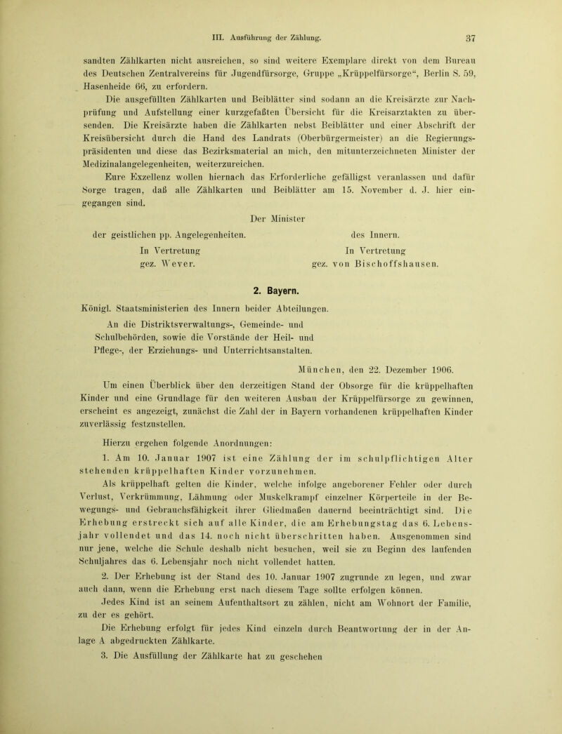 sandten Zählkarten nicht ansreichen, so sind weitere Exemplare direkt von dem Bureau des Deutschen Zentralvereins für Jugendfürsorge, Gruppe „Krüppelfürsorge“, Berlin S. 59, Hasenheide 66, zu erfordern. Die ausgefüllten Zählkarten und Beiblätter sind sodann an die Kreisärzte zur Nach- prüfung und Aufstellung einer kurzgefaßten Übersicht für die Kreisarztakten zu über- senden. Die Kreisärzte haben die Zählkarten nebst Beiblätter und einer Abschrift der Kreisübersicht durch die Hand des Landrats (Oberbürgermeister) an die Regierungs- präsidenten und diese das Bezirksmaterial an mich, den mitunterzeichneten Minister der Medizinalangelegenheiten, weiterzureichen. Eure Exzellenz wollen hiernach das Erforderliche gefälligst veranlassen und dafür Sorge tragen, daß alle Zählkarten und Beiblätter am 15. November d. J. hier ein- gegangen sind. Der Minister der geistlichen pp. Angelegenheiten. des Innern. In Vertretung In Vertretung gez. Wever. gez. von Bischoffshausen. 2. Bayern. König! Staatsministerien des Innern beider Abteilungen. An die Distriktsverwaltungs-, Gemeinde- und Schulbehörden, sowie die Vorstände der Heil- und Pflege-, der Erziehungs- und Unterrichtsanstalten. München, den 22. Dezember 1906. Um einen Überblick über den derzeitigen Stand der Obsorge für die krüppelhaften Kinder und eine Grundlage für den weiteren Ausbau der Krüppelfürsorge zu gewinnen, erscheint es angezeigt, zunächst die Zahl der in Bayern vorhandenen krüppelhaften Kinder zuverlässig festzustellen. Hierzu ergehen folgende Anordnungen: 1. Am 10. Januar 1907 ist eine Zählung der im schulpflichtigen Alter stehenden krüppelhaften Kinder vorzunehmen. Als krüppelhaft gelten die Kinder, welche infolge angeborener Fehler oder durch Verlust, Verkrümmung, Lähmung oder Muskelkrampf einzelner Körperteile in der Be- wegungs- und Gebrauchsfähigkeit ihrer Gliedmaßen dauernd beeinträchtigt sind. Die Erhebung erstreckt sich auf alle Kinder, die am Erhebungstag das 6. Lebens- jahr vollendet und das 14. noch nicht überschritten haben. Ausgenommen sind nur jene, welche die Schule deshalb nicht besuchen, weil sie zu Beginn des laufenden Schuljahres das 6. Lebensjahr noch nicht vollendet hatten. 2. Der Erhebung ist der Stand des 10. Januar 1907 zugrunde zu legen, und zwar auch dann, wenn die Erhebung erst nach diesem Tage sollte erfolgen können. Jedes Kind ist an seinem Aufenthaltsort zu zählen, nicht am Wohnort der Familie, zu der es gehört. Die Erhebung erfolgt für jedes Kind einzeln durch Beantwortung der in der An- lage A abgedruckten Zählkarte. 3. Die Ausfüllung der Zählkarte hat zu geschehen