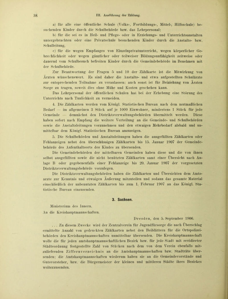 a) für alle eine öffentliche Schule (Volks-. Fortbildungs-, Mittel-, Hilfsschule) be- suchenden Kinder durch die Schulbehörde bzw. das Lehrpersonal; b) für die sei es in Heil- und Pflege- oder in Erziehungs- und Unterrichtsanstalten untergebrachten oder eine Privatschule besuchenden Kinder durch die Anstalts- bzw. Schulleitung, c) für die wegen Empfanges von Einzelnprivatunterricht, wegen körperlicher Ge- brechlichkeit oder wegen gänzlicher oder teilweiser Bildungsunfähigkeit zeitweise oder dauernd vom Schulbesuch befreiten Kinder durch die Gemeindebehörde im Benehmen mit der Schulbehörde. Zur Beantwortung der Fragen 5 und 10 der Zählkarte ist die Mitwirkung von Ärzten wünschenswert. Es sind daher die Anstalts- und etwa aufgestellten Schulärzte zur entsprechenden Teilnahme zu veranlassen; auch sonst ist für Beiziehung von Ärzten Sorge zu tragen, soweit dies ohne Mühe und Kosten geschehen kann. Das Lehrpersonal der öffentlichen Schulen hat bei der Erhebung eine Störung des Unterrichts nach Tunlichkeit zu vermeiden. 4. Die Zählkarten werden vom Königl. Statistischen Bureau nach dem mutmaßlichen Bedarf — im allgemeinen 3 Stück auf je 1000 Einwohner, mindestens 1 Stück für jede Gemeinde — demnächst den Distriktsverwaltungsbehörden übermittelt werden. Diese haben sofort nach Empfang die weitere Verteilung an die Gemeinde- und Schulbehörden sowie die Anstaltsleitungen vorzunehmen und den etwaigen Mehrbedarf alsbald und un- mittelbar dem König]. Statistischen Bureau anzuzeigen. 5. Die Schulbehörden und Anstaltsleitungen haben die ausgefüllten Zählkarten oder Fehlanzeigen nebst den überschüssigen Zählkarten bis 15. Januar 1907 der Gemeinde- behörde des Aufenthaltsorts des Kindes zu übersenden. Die Gemeindebehörden der mittelbaren Gemeinden haben diese und die von ihnen selbst ausgefüllten sowie die nicht benützten Zählkarten samt einer Übersicht nach An- lage B oder gegebenenfalls einer Fehlanzeige bis 20. Januar 1907 der Vorgesetzten Distriktsverwaltungsbehörde vorzulegen. Die Distriktsverwaltungsbehörden haben die Zählkarten und Übersichten dem Amts- ärzte zur Kenntnis und etwaigen Äußerung mitzuteilen und sodann das gesamte Material einschließlich der unbenutzten Zählkarten bis zum 1. Februar 1907 an das Königl. Sta- tistische Bureau einzusenden. 3. Sachsen. Ministerium des Innern. An die Kreishauptmannsehaften. Dresden, den 5. (September 1906. ... Zu diesem Zwecke wird der Zentralverein für Jugendfürsorge die nach Überschlag ermittelte Anzahl von gedruckten Zählkarten nebst den Beiblättern für die Ortspolizei- behörden den Kreishauptmannschaften unmittelbar übersenden. Die Kreishauptmannschaft wolle die für jeden amtshauptmannschaftlichen Bezirk bzw. für jede Stadt mit revidierter Städteordnung festgestellte Zahl von Stücken nach dem von dem Verein ebenfalls mit- zuliefernden Ziffernverzeichnis an die Amtshauptmannschaften bzw. Stadträte über- senden; die Amtshauptmannschaften wiederum haben sie an die Gemeindevorstände und Gutsvorsteher, bzw. die Bürgermeister der kleinen und mittleren Städte ihres Bezirkes weiterzusenden.