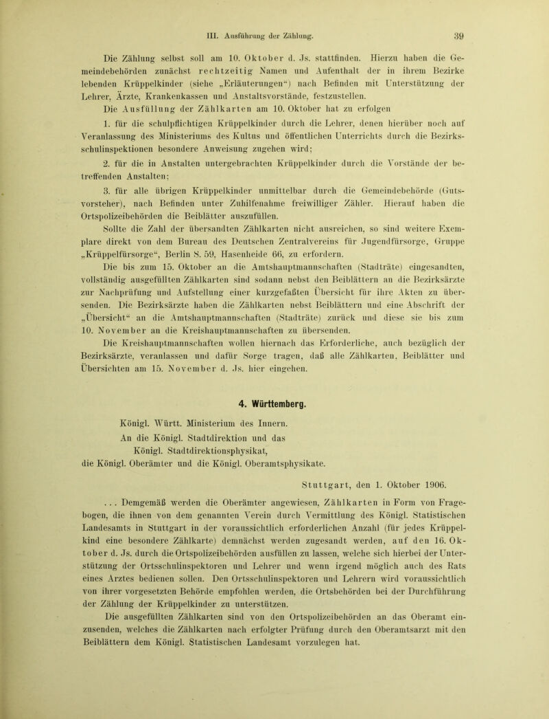 Die Zählung selbst soll am 10. Oktober d. Js. stattfinden. Hierzu haben die Ge- meindebehörden zunächst rechtzeitig Namen und Aufenthalt der in ihrem Bezirke lebenden Krüppelkinder (siehe „Erläuterungen“) nach Befinden mit Unterstützung der Lehrer, Ärzte, Krankenkassen und Anstaltsvorstände, festzustellen. Die Ausfüllung der Zählkarten am 10. Oktober hat zu erfolgen 1. für die schulpflichtigen Krüppelkinder durch die Lehrer, denen hierüber noch auf Veranlassung des Ministeriums des Kultus und öffentlichen Unterrichts durch die Bezirks- schulinspektionen besondere Anweisung zugehen wird; 2. für die in Anstalten untergebrachten Krüppelkinder durch die Vorstände der be- treffenden Anstalten; 3. für alle übrigen Krüppelkinder unmittelbar durch die Gemeindebehörde (Guts- vorsteher), nach Befinden unter Zuhilfenahme freiwilliger Zähler. Hierauf haben die Ortspolizeibehörden die Beiblätter auszufüllen. Sollte die Zahl der übersandten Zählkarten nicht ausreichen, so sind weitere Exem- plare direkt von dem Bureau des Deutschen Zentralvereins für Jugendfürsorge, Gruppe „Krüppelfürsorge“, Berlin S. 59, Hasenheide 66, zu erfordern. Die bis zum 15. Oktober an die Amtshauptmannschaften (Stadträte) eingesandten, vollständig ausgefüllten Zählkarten sind sodann nebst den Beiblättern an die Bezirksärzte zur Nachprüfung und Aufstellung einer kurzgefaßten Übersicht für ihre Akten zu über- senden. Die Bezirksärzte haben die Zählkarten nebst Beiblättern und eine Abschrift der „Übersicht“ an die Amtshauptmannschaften (Stadträte) zurück und diese sie bis zum 10. November an die Kreishauptmannschaften zu übersenden. Die Kreishauptmannschaften wollen hiernach das Erforderliche, auch bezüglich der Bezirksärzte, veranlassen und dafür Sorge tragen, daß alle Zählkarten. Beiblätter und Übersichten am 15. November d. Js. hier eingehen. 4. Württemberg. Königl. Württ. Ministerium des Innern. An die Königl. Stadtdirektion und das Königl. Stadtdirektionsphysikat, die Königl. Oberämter und die Königl. Oberamtsphysikate. Stuttgart, den 1. Oktober 1906. ... Demgemäß werden die Oberämter angewiesen, Zählkarten in Form von Frage- bogen, die ihnen von dem genannten Verein durch Vermittlung des Königl. Statistischen Landesamts in Stuttgart in der voraussichtlich erforderlichen Anzahl (für jedes Krüppel- kind eine besondere Zählkarte) demnächst werden zugesandt werden, auf den 16. Ok- tober d. Js. durch die Ortspolizeibehörden ausfüllen zu lassen, welche sich hierbei der Unter- stützung der Ortsschulinspektoren und Lehrer und wenn irgend möglich auch des Rats eines Arztes bedienen sollen. Den Ortssclmlinspektoren und Lehrern wird voraussichtlich von ihrer Vorgesetzten Behörde empfohlen werden, die Ortsbehörden bei der Durchführung der Zählung der Krüppelkinder zu unterstützen. Die ausgefüllten Zählkarten sind von den Ortspolizeibehörden an das Oberamt ein- zusenden, welches die Zählkarten nach erfolgter Prüfung durch den Oberamtsarzt mit den Beiblättern dem Königl. Statistischen Landesamt vorzulegen hat.