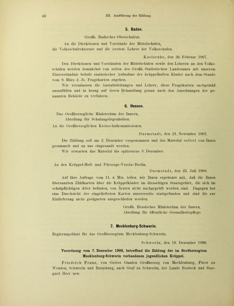 5. Baden. Großli. Badischer Oberschulrat. An die Direktionen und Vorstände der Mittelschulen, die Volksschulrektorate und die (ersten) Lehrer der Volksschulen. Karlsruhe, den 26. Februar 1907. Den Direktionen und Vorständen der Mittelschulen sowie den Lehrern an den Volks- schulen werden demnächst von seiten des Großli. Statistischen Landesamts mit unserem Einverständnis behufs statistischer Aufnahme der krüppelhaften Kinder nach dem Stande vom 9. März d. Js. Fragekarten zugehen. Wir veranlassen die Anstaltsleitungen und Lehrer, diese Fragekarten sachgemäß auszufüllen und in bezug auf deren Behandlung genau nach den Anordnungen der ge- nannten Behörde zu verfahren. 6. Hessen. Das Großherzogliche Ministerium des Innern, Abteilung für Schulangelegenheiten. An die Großherzoglichen Kreissrhulkommissionen. Darmstadt, den 21. November 1907. Die Zählung soll am 2. Dezember vorgenommen und das Material sofort von Ihnen gesammelt und an uns eingesandt werden. Wir erwarten das Material bis spätestens 9. Dezember. An den Krüppel-Heil- und Fürsorge-Verein-Berlin. Darmstadt, den 23. Juli 1908. Auf Ihre Anfrage vom 11. d. Mts. teilen wir Ihnen ergebenst mit, daß die Ihnen übersandten Zählkarten über die Krüppelkinder im diesseitigen Staatsgebiet, die sich im schulpflichtigen Alter befinden, von Ärzten nicht nachgeprüft worden sind. Dagegen hat eine Durchsicht der eingelieferten Karten unsererseits stattgefunden und sind die zur Einlieferung nicht geeigneten ausgeschieden worden. Großli. Hessisches Ministerium des Innern, Abteilung für öffentliche Gesundheitspflege. 7. Mecklenburg-Schwerin. Regierungsblatt für das Großherzogtum Mecklenburg-Schwerin. Schwerin, den 19. Dezember 1906. Verordnung vom 7. Dezember 1906, betreffend die Zählung der im Großherzogtum Mecklenburg-Schwerin vorhandenen jugendlichen Krüppel. Friedrich Franz, von Gottes Gnaden Großherzog von Mecklenburg, Fürst zu Wenden, Schwerin und Ratzeburg, auch Graf zu Schwerin, der Lande Rostock und Star- gard Herr usw.