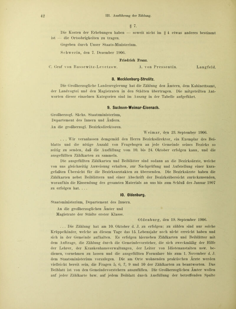 § 7. Die Kosten der Erhebungen haben — soweit nicht im § 4 etwas anderes bestimmt ist — die Ortsobrigkeiten zu tragen. Gegeben durch Unser Staats-Ministerium. Schwerin, den 7. Dezember 1906. Friedrich Franz. C. Graf von Bassewitz-Levetzow. A. von Pressentin. Langfeld. 8. Mecklenburg-Strelitz. Die Großherzogliche Landesregierung hat die Zählung den Ämtern, dem Kabinettsamt, der Landvogtei und den Magistraten in den Städten übertragen. Die mitgeteilten Ant- worten dieser einzelnen Kategorien sind im Auszug in der Tabelle aufgeführt. 9. Sachsen-Weimar-Eisenach. Großherzog]. Sächs. Staatsministerium, Departement des Innern und Äußern. An die großherzogl. Bezirksdirektoren. Weimar, den 23. September 1906. . . . Wir veranlassen demgemäß den Herrn Bezirksdirektor, ein Exemplar des Bei- blatts und die nötige Anzahl von Fragebogen an jede Gemeinde seines Bezirks so zeitig zu senden, daß die Ausfüllung vom 10. bis 24. Oktober erfolgen kann, und die ausgefüllten Zählkarten zu sammeln. Die ausgefüllten Zählkarten und Beiblätter sind sodann an die Bezirksärzte, welche von uns gleichzeitig Anweisung erhalten, zur Nachprüfung und Aufstellung einer kurz- gefaßten Übersicht für die Bezirksarztakten zu übersenden. Die Bezirksärzte haben die Zählkarten nebst Beiblättern und einer Abschrift der Bezirksübersicht zurückzusenden, woraufhin die Einsendung des gesamten Materials an uns bis zum Schluß des Januar 1907 zu erfolgen hat. . . . 10. Oldenburg. Staatsministerium, Departement des Innern. An die großherzoglichen Ämter und Magistrate der Städte erster Klasse. Oldenburg, den 19. September 1906. . . . Die Zählung hat am 10. Oktober d. J. zu erfolgen; zu zählen sind nur solche Krüppelkinder, welche an diesem Tage das 15. Lebensjahr noch nicht erreicht haben und sich in der Gemeinde auf halten. Es erfolgen hierneben Zählkarten und Beiblätter mit dem Aufträge, die Zählung durch die Gemeindevorsteher, die sicli zweckmäßig der Hilfe der Lehrer, der Krankenhausverwaltungen, der Leiter von Idiotenanstalten usw. be- dienen, vornehmen zu lassen und die ausgefüllten Formulare bis zum 1. November d. J. dem Staatsministerium vorzulegen. Die am Orte wohnenden praktischen Ärzte werden vielleicht bereit sein, die Fragen 5, 6, 7, 9 und 10 der Zählkarten zu beantworten. Das Beiblatt ist von den Gemeindevorstehern auszufüllen. Die Großherzoglichen Ämter wollen auf jeder Zählkarte bzw. auf jedem Beiblatt durch Ausfüllung der betreffenden Spalte