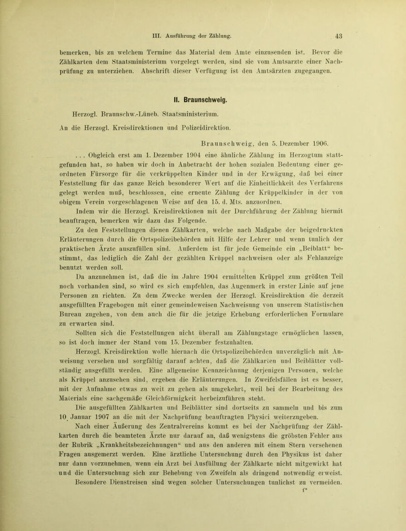 bemerken, bis zu welchem Termine das Material dein Amte einzusenden ist. Bevor die Zählkarten dem Staatsministerium vorgelegt werden, sind sie vom Amtsärzte einer Nach- prüfung zu unterziehen. Abschrift dieser Verfügung ist den Amtsärzten zugegangen. II. Braunschweig. Herzogi. Braunschw.-Lüneb. Staatsministerium. An die Herzogi. Kreisdirektionen und Polizeidirektion. Braunschweig, den 5. Dezember 1906. . . . Obgleich erst am 1. Dezember 1904 eine ähnliche Zählung im Herzogtum statt- gefunden hat, so haben wir doch in Anbetracht der hohen sozialen Bedeutung einer ge- ordneten Fürsorge für die verkrüppelten Kinder und in der Erwägung, daß bei einer Feststellung für das ganze Reich besonderer Wert auf die Einheitlichkeit des Verfahrens gelegt werden muß, beschlossen, eine erneute Zählung der Krüppelkinder in der von obigem Verein vorgeschlagenen Weise auf den 15. d. Mts. anzuordnen. Indem wir die Herzogi. Kreisdirektionen mit der Durchführung der Zählung hiermit beauftragen, bemerken wir dazu das Folgende. Zu den Feststellungen dienen Zählkarten, welche nach Maßgabe der beigedruckten Erläuterungen durch die Ortspolizeibehörden mit Hilfe der Lehrer und wenn tunlich der praktischen Ärzte auszufüllen sind. Außerdem ist für jede Gemeinde ein „Beiblatt“ be- stimmt, das lediglich die Zahl der gezählten Krüppel nachweisen oder als Fehlanzeige benutzt werden soll. Da anzunehmen ist, daß die im Jahre 1904 ermittelten Krüppel zum größten Teil noch vorhanden sind, so wird es sich empfehlen, das Augenmerk in erster Linie auf jene Personen zu richten. Zu dem Zwecke werden der Herzog!. Kreisdirektion die derzeit ausgefüllten Fragebogen mit einer gemeindeweisen Nachweisung von unserem Statistischen Bureau zugehen, von dem auch die für die jetzige Erhebung erforderlichen Formulare zu erwarten sind. Sollten sich die Feststellungen nicht überall am Zählungstage ermöglichen lassen, so ist doch immer der Stand vom 15. Dezember festzuhalten. Herzog!. Kreisdirektion wolle hiernach die Ortspolizeibehörden unverzüglich mit An- weisung versehen und sorgfältig darauf achten, daß die Zählkarten und Beiblätter voll- ständig ausgefüllt werden. Eine allgemeine Kennzeichnung derjenigen Personen, welche als Krüppel anzusehen sind, ergeben die Erläuterungen. In Zweifelsfällen ist es besser, mit der Aufnahme etwas zu weit zu gehen als umgekehrt, weil bei der Bearbeitung des Materials eine sachgemäße Gleichförmigkeit herbeizuführen stellt. Die ausgefüllten Zählkarten und Beiblätter sind dortseits zu sammeln und bis zum 10 Januar 1907 an die mit der Nachprüfung beauftragten Physici weiterzugeben. Nach einer Äußerung des Zentralvereins kommt es bei der Nachprüfung der Zähl- karten durch die beamteten Ärzte nur darauf an, daß wenigstens die gröbsten Fehler aus der Rubrik „Krankheitsbezeichnungen“ und aus den anderen mit einem Stern versehenen Fragen ausgemerzt werden. Eine ärztliche Untersuchung durch den Physikus ist daher nur dann vorzunehmen, wenn ein Arzt bei Ausfüllung der Zählkarte nicht mitgewirkt hat und die Untersuchung sich zur Behebung von Zweifeln als dringend notwendig erweist. Besondere Dienstreisen sind wegen solcher Untersuchungen tunlichst zu vermeiden. f*