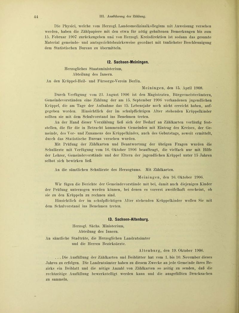 Die Physici, welche vom Herzog! Landesmedizinalkollegium mit Anweisung versehen werden, haben die Zählpapiere mit den etwa für nötig gehaltenen Bemerkungen bis zum 15. Februar 1907 zurückzugeben und von Herzogi. Kreisdirektion ist sodann das gesamte Material gemeinde- und amtsgerichtsbezirksweise geordnet mit tunlichster Beschleunigung dem Statistischen Bureau zu übermitteln. 12. Sachsen-Meiningen. Herzogliches Staatsministerium, Abteilung des Innern. An den Krüppel-Heil- und Fürsorge-Verein Berlin. Meiningen, den 15. April 1908. Durch Verfügung vom 23. August 1906 ist den Magistraten, Bürgermeisterämtern, Gemeindevorständen eine Zählung der am 15. September 1906 vorhandenen jugendlichen Krüppel, die am Tage der Aufnahme das 15. Lebensjahr noch nicht erreicht haben, auf- gegeben worden. Hinsichtlich der im schulpflichtigen Alter stehenden Krüppelkinder sollten sie mit dem Schulvorstand ins Benehmen treten. An der Hand dieser Vorzählung ließ sich der Bedarf an Zählkarten vorläufig fest- stellen, die für die in Betracht kommenden Gemeinden mit Eintrag des Kreises, der Ge- meinde, des Vor- und Zunamens des Krüppelkindes, auch des Gebutstags, soweit ermittelt, durch das Statistische Bureau versehen wurden. Mit Prüfung der Zählkarten und Beantwortung der übrigen Fragen wurden die Schulärzte mit Verfügung vom 16. Oktober 1906 beauftragt, die vielfach nur mit Hilfe der Lehrer, Gemeindevorstände und der Eltern der jugendlichen Krüppel unter 15 Jahren selbst sich bewirken ließ. An die sämtlichen Schulärzte des Herzogtums. Mit Zählkarten. Meiningen, den 16. Oktober 1906. Wir fügen die Berichte der Gemeindevorstände mit bei, damit auch diejenigen Kinder der Prüfung unterzogen werden können, bei denen es vorerst zweifelhaft erscheint, ob sie zu den Krüppeln zu rechnen sind. Hinsichtlich der im schulpflichtigen Alter stehenden Krüppelkinder wollen Sie mit dem Schulvorstand ins Benehmen treten. 13. Sachsen-Altenburg. Herzog! Sachs. Ministerium, Abteilung des Innern. An sämtliche Stadträte, die Herzoglichen Landratsämter und die Herren Bezirksärzte. Altenburg, den 19. Oktober 1906. . . . Die Ausfüllung der Zählkarten und Beiblätter hat vom 1. bis 10. November dieses Jahres zu erfolgen. Die Landratsämter haben zu diesem Zwecke an jede Gemeinde ihres Be- zirks ein Beiblatt und die nötige Anzahl von Zählkarten so zeitig zu senden, daß die rechtzeitige Ausfüllung bewerkstelligt werden kann und die ausgefüllten Drucksachen zu sammeln.