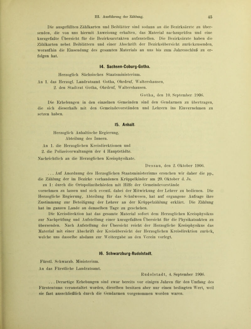 Die ausgefüllten Zählkarten und Beiblätter sind sodann an die Bezirksärzte zu über- senden, die von uns hiermit Anweisung erhalten, das Material nachzuprüfen und eine kurzgefaßte Übersicht für die Bezirksarztakten aufzustellen. Die Bezirksärzte haben die Zählkarten nebst Beiblättern und einer Abschrift der Bezirksübersicht zurückzusenden, woraufhin die Einsendung des gesamten Materials an uns bis zum Jahresschluß zu er- folgen hat. 14. Sachsen-Coburg-Gotha. Herzoglich Sächsisches Staatsministerium. An 1. das Herzogi. Landratsamt Gotha, Ohrdruf, Waltershausen, 2. den Stadtrat Gotha, Ohrdruf, Waltershausen. Gotha, den 10. September 1900. Die Erhebungen in den einzelnen Gemeinden sind den Gendarmen zu übertragen, die sich dieserhalb mit den Gemeindevorständen und Lehrern ins Einvernehmen zu setzen haben. 15. Anhalt. Herzoglich Anhaitische Regierung, Abteilung des Innern. An 1. die Herzoglichen Kreisdirektionen und 2. die Polizeiverwaltungen der 4 Hauptstädte. Nachrichtlich an die Herzoglichen Kreisphysikate. Dessau, den 2. Oktober 1900. . . . Auf Anordnung des Herzoglichen Staatsministeriums ersuchen wir daher die pp., die Zählung der im Bezirke vorhandenen Krüppelkinder am 20. Oktober d. Js. zu 1: durch die Ortspolizeibehörden mit Hilfe der Gemeindevorstände vornehmen zu lassen und sich eventl. dabei der Mitwirkung der Lehrer zu bedienen. Die Herzogliche Regierung, Abteilung für das Schulwesen, hat auf ergangene Anfrage ihre Zustimmung zur Beteiligung der Lehrer an der Krüppelzählung erklärt. Die Zählung hat im ganzen Lande an demselben Tage zu geschehen. Die Kreisdirektion hat das gesamte Material sofort dem Herzoglichen Kreisphysikus zur Nachprüfung und Aufstellung einer kurzgefaßten Übersicht für die Physikatsakten zu übersenden. Nach Aufstellung der Übersicht reicht der Herzogliche Kreisphysikus das Material mit einer Abschrift der Kreisübersicht der Herzoglichen Kreisdirektion zurück, welche uns dasselbe alsdann zur Weitergabe an den Verein vorlegt. 16. Schwarzburg-Rudolstadt. Fürst!. Schwarzb. Ministerium. An das Fürstliche Landratsamt. Rudolstadt, 4. September 1900. . . . Derartige Erhebungen sind zwar bereits vor einigen Jahren für den Umfang des Fürstentums veranstaltet worden, dieselben besitzen aber nur einen bedingten Wert, weil sie fast ausschließlich durch die Gendarmen vorgenommen worden waren.