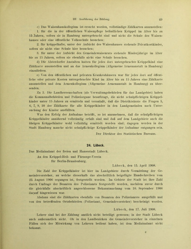 c) Das Waisenhauskollegium ist ersucht worden, vollständige Zählkarten auszustellen: 1. für die in der öffentlichen Waisenpflege befindlichen Krüppel im Alter bis zu 15 Jahren, sofern sie in Hamburg untergebracht sind und nicht die Schule des Waisen- hauses oder eine öffentliche Volksschule besuchen; 2. für krüppelhafte, unter der Aufsicht des Waisenhauses stehende Privatkostkinder, sofern sie nicht eine Schule hier besuchen; 3. für unter der Aufsicht des Gemeindewaisenrats stehende Minderjährige im Alter bis zu 15 Jahren, sofern sie ebenfalls nicht eine Schule besuchen. d) Die Alsterdorfer Anstalten hatten für jedes dort untergebrachte Krüppelkind eine Zählkarte auszustellen und an das Armenkollegiuni (Allgemeine Armenanstalt in Hamburg) einzuliefern. e) Von den öffentlichen und privaten Krankenhäusern war für jedes dort auf öffent- liche oder private Kosten untergebrachte Kind im Alter bis zu 15 Jahren eine Zählkarte auszustellen und dem Armenkollegium (Allgemeine Armenanstalt in Hamburg) zu über- senden. Zu 3. Die Landherrenschaf teil (als Verwaltungsbehörden für das Landgebiet) haben die Kommunalbehörden und Polizeiorgane beauftragt, die nicht schulpflichtigen Krüppel- kinder unter 15 Jahren zu ermitteln und veranlaßt, daß die Distriktsärzte die Fragen 5, 6, 7, 9, 10 der Zählkarte für alle Krüppelkinder in den Landgemeinden nach Unter- suchung der Kinder ausfüllten. Was den Erfolg der Aufnahme betrifft, so ist anzunehmen, daß die schulpflichtigen Krüppelkinder annähernd vollständig erfaßt sind und daß auf dem Landgebiete auch die übrigen Krüppelkinder wohl vollzählig ermittelt worden sind; dagegen werden in der Stadt Hamburg manche nicht schulpflichtige Krüppelkinder der Aufnahme entgangen sein. Der Direktor des Statistischen Bureaus. 24. Lübeck. Das Medizinalamt der freien und Hansestadt Lübeck. An den Krüppel-Heil- und Fürsorge-Verein für Berlin-Brandenburg. Lübeck, den 15. April 1908. Die Zahl der Krüppelkinder ist hier im Landgebiete durch Vermittlung der Ge- meindevorsteher, an welche dieserhalb das abschriftlich beigefügte Rundschreiben vom 23. August 1906 ergangen ist, festgestellt worden. Im Gebiete der Stadt ist ihre Zahl durch Umfrage der Beamten des Polizeiamts festgestellt worden, nachdem zuvor durch die gleichfalls abschriftlich angeschlossene Bekanntmachung vom 10. September 1906 darauf hingewiesen war. Alsdann sind die Zählkarten ebenfalls von Beamten des Polizeiamtes ausgefüllt und von den betreffenden Ortsbehörden (Polizeiamt, Gemeindevorsteher) bescheinigt worden. Lübeck, den 17. Juli 1908. Lehrer sind bei der Zählung amtlich nicht beteiligt gewesen; in der Stadt Lübeck auch außeramtlich nicht. Ob in den Landbezirken die Gemeindevorsteher in einzelnen Fällen sich der Mitwirkung von Lehrern bedient haben, ist dem Medizinalamt nicht bekannt. g